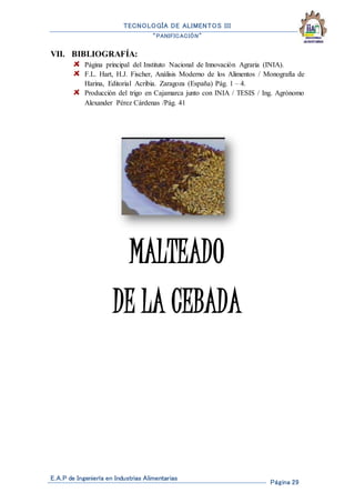 TECNOLOGÍA DE ALIMENTOS III
“PANIFICACIÓN”
E.A.P de Ingeniería en Industrias Alimentarias
Página 29
VII. BIBLIOGRAFÍA:
Página principal del Instituto Nacional de Innovación Agraria (INIA).
F.L. Hart, H.J. Fischer, Análisis Moderno de los Alimentos / Monografía de
Harina, Editorial Acribia. Zaragoza (España) Pág. 1 – 4.
Producción del trigo en Cajamarca junto con INIA / TESIS / Ing. Agrónomo
Alexander Pérez Cárdenas /Pág. 41
MALTEADO
DE LA CEBADA
 