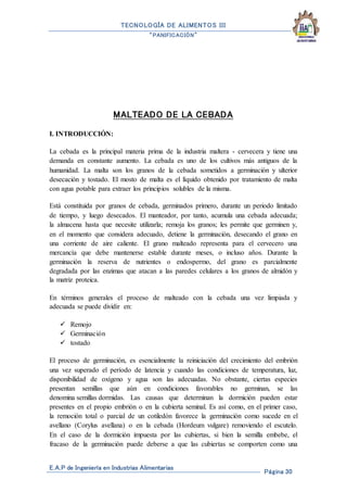 TECNOLOGÍA DE ALIMENTOS III
“PANIFICACIÓN”
E.A.P de Ingeniería en Industrias Alimentarias
Página 30
MALTEADO DE LA CEBADA
I. INTRODUCCIÓN:
La cebada es la principal materia prima de la industria maltera - cervecera y tiene una
demanda en constante aumento. La cebada es uno de los cultivos más antiguos de la
humanidad. La malta son los granos de la cebada sometidos a germinación y ulterior
desecación y tostado. El mosto de malta es el líquido obtenido por tratamiento de malta
con agua potable para extraer los principios solubles de la misma.
Está constituida por granos de cebada, germinados primero, durante un periodo limitado
de tiempo, y luego desecados. El manteador, por tanto, acumula una cebada adecuada;
la almacena hasta que necesite utilizarla; remoja los granos; les permite que germinen y,
en el momento que considera adecuado, detiene la germinación, desecando el grano en
una corriente de aire caliente. El grano malteado representa para el cervecero una
mercancía que debe mantenerse estable durante meses, o incluso años. Durante la
germinación la reserva de nutrientes o endospermo, del grano es parcialmente
degradada por las enzimas que atacan a las paredes celulares a los granos de almidón y
la matriz proteica.
En términos generales el proceso de malteado con la cebada una vez limpiada y
adecuada se puede dividir en:
 Remojo
 Germinación
 tostado
El proceso de germinación, es esencialmente la reiniciación del crecimiento del embrión
una vez superado el período de latencia y cuando las condiciones de temperatura, luz,
disponibilidad de oxígeno y agua son las adecuadas. No obstante, ciertas especies
presentan semillas que aún en condiciones favorables no germinan, se las
denomina semillas dormidas. Las causas que determinan la dormición pueden estar
presentes en el propio embrión o en la cubierta seminal. Es así como, en el primer caso,
la remoción total o parcial de un cotiledón favorece la germinación como sucede en el
avellano (Corylus avellana) o en la cebada (Hordeum vulgare) removiendo el escutelo.
En el caso de la dormición impuesta por las cubiertas, si bien la semilla embebe, el
fracaso de la germinación puede deberse a que las cubiertas se comporten como una
 