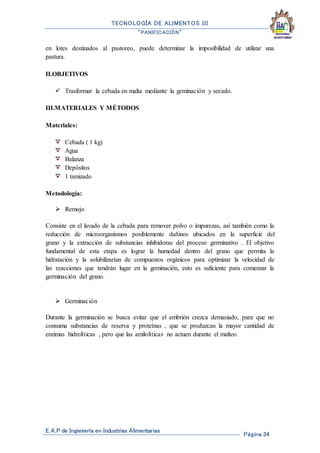 TECNOLOGÍA DE ALIMENTOS III
“PANIFICACIÓN”
E.A.P de Ingeniería en Industrias Alimentarias
Página 34
en lotes destinados al pastoreo, puede determinar la imposibilidad de utilizar una
pastura.
II.OBJETIVOS
 Trasformar la cebada en malta mediante la geminación y secado.
III.MATERIALES Y MÉTODOS
Materiales:
Cebada ( 1 kg)
Agua
Balanza
Depósitos
1 tamizado
Metodología:
 Remojo
Consiste en el lavado de la cebada para remover polvo o impurezas, así también como la
reducción de microorganismos posiblemente dañinos ubicados en la superficie del
grano y la extracción de substancias inhibidoras del proceso germinativo . El objetivo
fundamental de esta etapa es lograr la humedad dentro del grano que permita la
hidratación y la solubilizarían de compuestos orgánicos para optimizar la velocidad de
las reacciones que tendrán lugar en la geminación, esto es suficiente para comenzar la
germinación del grano.
 Germinación
Durante la germinación se busca evitar que el embrión crezca demasiado, para que no
consuma substancias de reserva y proteínas , que se produzcan la mayor cantidad de
enzimas hidrolíticas , pero que las amilolíticas no actuen durante el malteo.
 