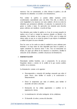 TECNOLOGÍA DE ALIMENTOS III
“PANIFICACIÓN”
E.A.P de Ingeniería en Industrias Alimentarias
Página 41
mazorcas. Una vez amontonadas, se debe efectuar la quiebra y de allí
transportar las almendras en costales a los fermentadores.
Para realizar la quiebra se pueden utilizar machetes cortos
acondicionados especialmente para esta labor. Para ello, se efectúa un
corte longitudinal a las mazorcas con sumo cuidado a fin de no cortar las
almendras que permanecen adheridas a la placenta. La separación de los
granos se realiza a mano. Se aprovecha este momento para desechar
granos enfermos por moniliasis o escoba de bruja.
Una alternativa para realizar la quiebra es el uso de un mazo pequeño de
madera con el cual se rompen las mazorcas dejando en libertad a las
almendras. Este método no tiene arraigo en el Perú, pero la ventaja del
mismo radica en que no se cortan los granos lo que mejora el rendimiento
y calidad del grano de cacao obtenido.
Para los casos en los cuales no exista la cantidad de cacao suficiente para
fermentar o no haya mano de obra disponible para hacer la quiebra, se
sugiere amontonar las mazorcas hasta 5 días. Una vez transcurrido ese
tiempo, los jugos que afloran de las mazorcas se concentran y facilitan la
extracción de las almendras y también del proceso de fermentación.
3. FERMENTACIÓN
Denominado también beneficio, cura o preparación. Es un proceso
bioquímico interno y externo de la semilla en la que ocurren cambios
notables en su estructura.
La fermentación consiste en lo siguiente:
 Descomposición y remoción del mucílago azucarado que cubre el
grano fresco, para facilitar el secado y la conservación o
almacenamiento.
 Elevar la temperatura que mata al embrión, para facilitar el
desarrollo del sabor a chocolate.
 Destrucción de las células pigmentadas o cambios en la
pigmentación interna.
 La transformación del sabor astringente de los cotiledones.
 El desarrollo de sabor y aroma del chocolate.
 