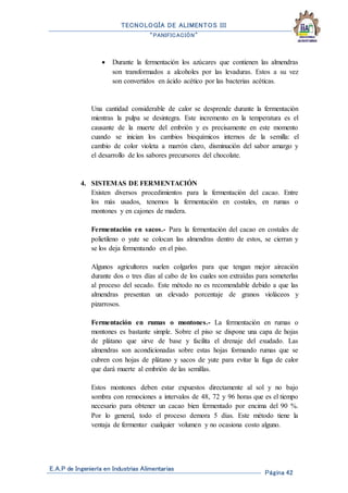 TECNOLOGÍA DE ALIMENTOS III
“PANIFICACIÓN”
E.A.P de Ingeniería en Industrias Alimentarias
Página 42
 Durante la fermentación los azúcares que contienen las almendras
son transformados a alcoholes por las levaduras. Estos a su vez
son convertidos en ácido acético por las bacterias acéticas.
Una cantidad considerable de calor se desprende durante la fermentación
mientras la pulpa se desintegra. Este incremento en la temperatura es el
causante de la muerte del embrión y es precisamente en este momento
cuando se inician los cambios bioquímicos internos de la semilla: el
cambio de color violeta a marrón claro, disminución del sabor amargo y
el desarrollo de los sabores precursores del chocolate.
4. SISTEMAS DE FERMENTACIÓN
Existen diversos procedimientos para la fermentación del cacao. Entre
los más usados, tenemos la fermentación en costales, en rumas o
montones y en cajones de madera.
Fermentación en sacos.- Para la fermentación del cacao en costales de
polietileno o yute se colocan las almendras dentro de estos, se cierran y
se los deja fermentando en el piso.
Algunos agricultores suelen colgarlos para que tengan mejor aireación
durante dos o tres días al cabo de los cuales son extraídas para someterlas
al proceso del secado. Este método no es recomendable debido a que las
almendras presentan un elevado porcentaje de granos violáceos y
pizarrosos.
Fermentación en rumas o montones.- La fermentación en rumas o
montones es bastante simple. Sobre el piso se dispone una capa de hojas
de plátano que sirve de base y facilita el drenaje del exudado. Las
almendras son acondicionadas sobre estas hojas formando rumas que se
cubren con hojas de plátano y sacos de yute para evitar la fuga de calor
que dará muerte al embrión de las semillas.
Estos montones deben estar expuestos directamente al sol y no bajo
sombra con remociones a intervalos de 48, 72 y 96 horas que es el tiempo
necesario para obtener un cacao bien fermentado por encima del 90 %.
Por lo general, todo el proceso demora 5 días. Este método tiene la
ventaja de fermentar cualquier volumen y no ocasiona costo alguno.
 