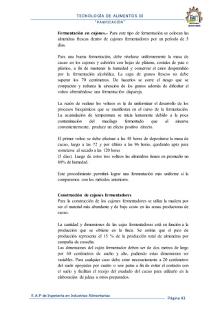 TECNOLOGÍA DE ALIMENTOS III
“PANIFICACIÓN”
E.A.P de Ingeniería en Industrias Alimentarias
Página 43
Fermentación en cajones.- Para este tipo de fermentación se colocan las
almendras frescas dentro de cajones fermentadores por un período de 5
días.
Para una buena fermentación, debe nivelarse uniformemente la masa de
cacao en los cajones y cubrirlos con hojas de plátano, costales de yute o
plástico, a fin de mantener la humedad y conservar el calor desprendido
por la fermentación alcohólica. La capa de granos frescos no debe
superar los 70 centímetros. De hacerlos se corre el riesgo que se
compacten y reduzca la aireación de los granos además de dificultar el
volteo obteniéndose una fermentación dispareja.
La razón de realizar los volteos es la de uniformizar el desarrollo de los
procesos bioquímicos que se manifiestan en el curso de la fermentación.
La acumulación de temperatura se inicia lentamente debido a la poca
contaminación del mucílago fermentado que al airearse
convenientemente, produce un efecto positivo directo.
El primer volteo se debe efectuar a las 48 horas de depositarse la masa de
cacao, luego a las 72 y por último a las 96 horas, quedando apto para
someterse al secado a las 120 horas
(5 días). Luego de estos tres volteos las almendras tienen en promedio un
80% de humedad.
Este procedimiento permitirá lograr una fermentación más uniforme si la
comparamos con los métodos anteriores.
Construcción de cajones fermentadores
Para la construcción de los cajones fermentadores se utiliza la madera por
ser el material más abundante y de bajo costo en las zonas productoras de
cacao.
La cantidad y dimensiones de las cajas fermentadoras está en función a la
producción que se obtiene en la finca. Se estima que el pico de
producción representa el 15 % de la producción total de almendras por
campaña de cosecha.
Las dimensiones del cajón fermentador deben ser de dos metros de largo
por 60 centímetros de ancho y alto, pudiendo estas dimensiones ser
variables. Para cualquier caso debe estar necesariamente a 20 centímetros
del suelo apoyadas por cuatro o seis patas a fin de evitar el contacto con
el suelo y facilitan el recojo del exudado del cacao para utilizarlo en la
elaboración de jaleas u otros preparados.
 