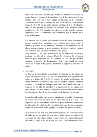 TECNOLOGÍA DE ALIMENTOS III
“PANIFICACIÓN”
E.A.P de Ingeniería en Industrias Alimentarias
Página 44
Debe tener divisiones movibles para facilitar la remoción de la masa de
cacao durante el proceso de fermentación. Uno de los extremos de la caja
también debe ser móvil para realizar el descargo de las almendras
fermentadas al concluir el proceso. La base de las cajas se conforman por
tablas de 10 a 20 cm. de ancho dejando aberturas de 5 a 10 milímetros
entre sí para permitir el drenado del exudado. Está permitido realizar
perforaciones de 5/8 pulgadas de diámetro en las paredes laterales,
espaciados cada 15 centímetros que contribuirán con el aireado de la
masa y el drenado.
Las maderas que se utilizan en la construcción de las cajas fermentadoras
poseen características específicas como: maderas duras para resistir la
humedad y acidez de las almendras, maleables a la perforación de los
clavos sin que se partan, y no ser portadores de olores y sabores extraños
que confieran otras cualidades diferentes a los granos.
Para proteger a las cajas fermentadoras de la rigurosidad del clima y
prolongar su vida útil se instalará debajo de cobertizos, de preferencia
cerrados para ampararlos de las corrientes de aire, lo que permitirá
optimizar el proceso de fermentación. Todos esto evitará el posible
lavado de la pulpa de los granos y mantendrá la temperatura adecuada del
cajón.
5. SECADO
Al final de la fermentación el contenido de humedad de los granos de
cacao está alrededor del 55 %. Para ser almacenados con seguridad debe
reducirse a límites del 7 u 8%. El proceso de secado no constituye una
simple reducción de humedad sino que los cambios químicos continúan
mientras el contenido de humedad desciende con lentitud hasta que se
detienen por la falta de humedad o la inactivación de las enzimas por
otros medios. Por este motivo el proceso no debe ser muy rápido durante
los dos primeros días, la alta temperatura puede inactivar las enzimas.
La rapidez del secado varía según el método que se emplee. En caso que
el secado sea solar; es decir, al aire libre dura de 5 a 7 días. Esto
dependerá de las condiciones atmosféricas para deshidratar óptimamente
las almendras. Se sabrá que ha completado el secado del cacao cuando a
la presión de los dedos índice y pulgas, se rompan los granos fácilmente.
En la selva alta del Perú está generalizada la práctica de secar el cacao en
el suelo, ya sea en pisos de concreto o sobre mantas de plástico. La
desventaja de esta práctica radica en que primero se evapora la humedad
del suelo y luego la de los granos de cacao. Otro inconveniente es la
 