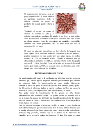 TECNOLOGÍA DE ALIMENTOS III
“PANIFICACIÓN”
E.A.P de Ingeniería en Industrias Alimentarias
Página 46
El almacenamiento del cacao juega un
papel preponderante. Si no es realizado
en perfectas condiciones todo el
esfuerzo realizado en obtener un
producto de calidad puede echarse a
perder.
Terminado el secado los granos se
envasan en costales de yute y si
todavía están calientes producto del secado al aire libre, se deja enfriar
antes de ensacarlos. El ambiente donde se va almacenar debe estar exento
de olores extraños, como los provenientes de pesticidas, combustible,
alimentos con olores penetrantes, etc. Se debe evitar del todo la
contaminación por humo.
El cacao es altamente higroscópico, es decir absorbe la humedad con
suma rapidez. Si se almacenan almendras con menos de 8% de humedad,
pueden mantenerse en buen estado por unos cinco meses, en medios
menores de 75% de humedad relativa. Cuando la almendra seca es
almacenada en ambientes con 95% de humedad relativa en 10 días puede
superar el 15 % de humedad. Como en la selva alta se tiene la humedad
relativa por encima del 90% es necesario secar las almendras cada cierto
tiempo para evitar la infestación de mohos.
PROCESAMIENTO DEL CACAO
La transformación del cacao y la producción de chocolate son dos procesos
diferentes que, aunque ligados, requieren diferentes procedimientos para obtener
los productos finales. La transformación de cacao significa básicamente
convertir el cacao en grano en cacao sin cáscara, licor, manteca, torta y polvo.
La fabricación de chocolate incluye la mezcla y refinado del licor de cacao, la
manteca de cacao y otros ingredientes tales como la leche y el azúcar.
Para poder iniciar la transformación de los granos, se debe limpiar
minuciosamente toda sustancia exterior. Los granos pueden ser tostados con o
sin la cáscara. En general los fabricantes de chocolate prefieren tostar los granos
antes de extraer la cáscara, mientras que los transformadores de cacao prefieren
tostar el grano sin cáscara.
Una vez tostados los granos y la cáscara extraída, se muele el cacao sin cáscara
hasta obtener una pasta que se conoce como licor de cacao. El licor de cacao que
se destina a la transformación en manteca de cacao y torta se refina hasta obtener
partículas muy pequeñas, mientras que si su destino es la fabricación de
chocolate no es necesario molerlo tan finamente. El licor debe pasar por unas
 