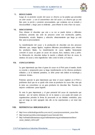 TECNOLOGÍA DE ALIMENTOS III
“PANIFICACIÓN”
E.A.P de Ingeniería en Industrias Alimentarias
Página 48
V. RESULTADOS
Luego de su posterior secado del cacao se observa ya las pepitas que presentan
un color oscuro y con el característico olor del cacao y se observa que ya está
listo para su previo y posterior procesamiento, que comienza con un tostado y
descascarillado y luego para su molienda , para obtener la torta o licor de cacao.
VI. DISCUCIONES
Para obtener el chocolate que este a su vez se puede derivar a diferentes
productos, presenta una serie de procesos como son: recolección, quiebra,
fermentación, secado, limpieza y selección, almacenamiento que luego ya está
listo para su procesamiento.
La transformación del cacao y la producción de chocolate son dos procesos
diferentes que, aunque ligados, requieren diferentes procedimientos para obtener
los productos finales. La transformación de cacao significa básicamente
convertir el cacao en grano en cacao sin cáscara, licor, manteca, torta y polvo.
La fabricación de chocolate incluye la mezcla y refinado del licor de cacao, la
manteca de cacao y otros ingredientes tales como la leche y el azúcar.
VII. CONCLUCIONES
La gran importancia que tiene el grano de cacao en el Perú para el mundo, desde
su cosecha y preparación para su luego transformación en los diversos productos
refinados y en la industria panadera, se debe poner más énfasis en tecnología y
asistencia técnica.
Podemos apreciar la gran importancia que tiene el cacao orgánico en el Perú y
podríamos decir que no se quede sólo como un productor de cacao fino, sino que
la meta sea convertirnos en un gran productor de chocolate fino. Tenemos las
mejores condiciones paras lograrlo.
Se nota la gran importancia y el gran potencial del cacao de exportación que
tenemos por tal motivo debemos de ver la manera y con ayuda del estado y/o
organizaciones privadas la forma de procesarlo en sus distintas variedades, para
que así tenga un valor agregado más alto en las exportaciones y así tener más
ingresos.
VIII. REFERENCIAS BIBLIOGRAFICAS
 http://www.rafaelrodrigueztellez.com.mx/el_cacao/procesamiento_cacao.htm
 http://unctad.org/infocomm/espagnol/cacao/mercado.htm
 http://webmail.radiomaranon.org.pe/radiomaranon.org.pe/redmaranon/archivos/
cacao_manual_cultivo.pdf
 