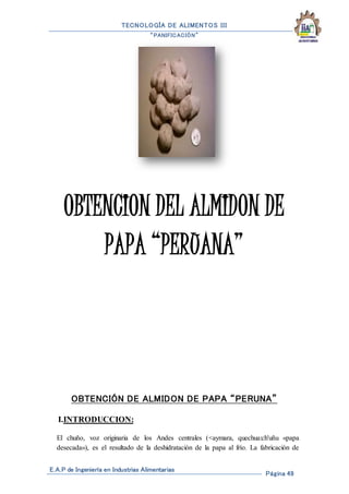 TECNOLOGÍA DE ALIMENTOS III
“PANIFICACIÓN”
E.A.P de Ingeniería en Industrias Alimentarias
Página 49
OBTENCION DEL ALMIDON DE
PAPA “PERUANA”
OBTENCIÓN DE ALMIDON DE PAPA “PERUNA”
I.INTRODUCCION:
El chuño, voz originaria de los Andes centrales (<aymara, quechua:ch'uñu «papa
desecada»), es el resultado de la deshidratación de la papa al frío. La fabricación de
 