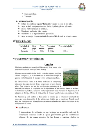 TECNOLOGÍA DE ALIMENTOS III
“PANIFICACIÓN”
E.A.P de Ingeniería en Industrias Alimentarias
Página 51
 Meza de trabajo
 Tamizado
D. METODOLOGÍA
 Se hizo el pesado de la papa “Peruanita” siendo el peso de tres kilos.
 Luego se lavó para posteriormente hacer el pelado, picado y licuado.
 En este punto se realizó el tamizado.
 Obteniendo un líquido bien espeso.
 Finalmente se lo dejo sedimentar por un día.
 Luego se extrajo el agua quedando la parte sólida la cual se lo puso a secar.
IV.RESULTADOS
V.FUNDAMENTO TEÓRICO:
CHUÑO
El chuño, producto no sometido al blanqueado, tiene menor valor
en el mercado que la tunta (o chuño blanco).
El chuño, voz originaria de los Andes centrales (aymara, quechua:
ch'uñu "arruga/s"), es el resultado de la deshidratación (por lo
general por liofilización) de la papa, u otros tubérculos de altura.
La fabricación de chuño es la forma tradicional de conservar y
almacenar las papas durante largas temporadas, a veces durante
años. Este producto es uno de los elementos centrales de la
alimentación indígena y, en general, de la gastronomía de las regiones donde se produce.
Actualmente se produce y consume chuño regularmente en el Noroeste de Argentina; en el
altiplano de Bolivia, el Norte de Chile, el Sur de Ecuador y en la región sur-andina de Perú.
En Argentina y Chile también se llama chuño el almidón que se obtiene en la molienda de
papas, por una decantación de los gránulos de almidón que se mantienen flotando en el
jugo. En Argentina con tal almidón se preparan ocasionalmente postres que llegan a ser
semejantes a los flanes.
ORÍGENES
El desecamiento de tubérculos, en sus variantes, es un método tradicional de
conservación conocido desde la época precolombina por las comunidades
indígenas de los Andes centrales. Se han llegado a encontrar chuños en
Variedad de
papa
Peso
papa
Peso
merma
Peso papa
pelada
Peso total chuño
Peruanita 3 kg. 500g 2. 50 kg 350 g
 