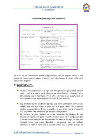 TECNOLOGÍA DE ALIMENTOS III
“PANIFICACIÓN”
E.A.P de Ingeniería en Industrias Alimentarias
Página 55
Fuente: Trabajo de campo para este estudio
El 20 % de los consumidores identifica algún aspecto, que les disgusta, siendo el más
saltante la cáscara gruesa; aunque el aspecto que más disgusta al estrato medio es el
tamaño más pequeño.
VI.DISCISIONES:
Haciendo una comparación a la papa con otros productos que contiene almidón
como el maíz y la yuca se puede observar que su rendimiento es bajo de 18% a
28% mientras que el maíz tiene 57% a 63% y la yuca desde un 22% hasta un
63% esto indica que no es tan rendidor el uso de este producto.
Hay productos (como el almidón de papa que puede catalogarse como de uso
múltiple, por otro lado (como la papa seca y la papa chuño) que se pueden
clasificar como productos de uso restringidos ya que sirven para la preparación
solo de comidas muy especiales que hay que saber preparar.
Sin embargo la papa contiene un menor porcentaje de almidón, lo cual
ocasiona un mayor costo para obtenerlo el mayor costo se ve compensado por
el hecho, corroborado por los consumidores de almidón de papa, de que este
producto ofrece una mayor ligosidad y consistencia que sus similares
elaborados a partir de maíz, yuca e inclusive camote esto se explica por que los
 