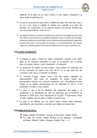 TECNOLOGÍA DE ALIMENTOS III
“PANIFICACIÓN”
E.A.P de Ingeniería en Industrias Alimentarias
Página 56
almidones de la papa son de mayor tamaño, lo que origina su ligosidad y su
mayor grado de gelatinización.
La tasa de conversión de papa fresca a almidón de papa varía entre diez a uno y
de seis a uno, según la cantidad de materia seca contenida en la papa. Sin
embargo, los conocedores de los aspectos técnicos del proceso informan que
esta tasa podría definirse como de 5 a 1.
Las papas hervidas o en puré son realmente un alimento muy digestivo por lo que
son ideales para personas con problemas gástricos como la acidez de estómago,
problemashepáticosointestinales,tienenunefectoalcalinizantesobre el organismo
favoreciendo pues la eliminación de toxinas y la remineralización de nuestro
organismo. Además ayuda en los casos de espasmos, tos nerviosa, calambres, etc.
VII.CONCLUSIONES
El almidón de papa, o harina de chuño, comúnmente conocido como chuño
ingles en los mercados municipales de Lima, es un producto que se destina
tanto al consumo humano como al intermedio y al industrial.
La producción de almidón de papa requiere, como insumos, de variedades con
un alto porcentaje de materia seca (mas del 25 %) ya que existe una alta
correlación entre esta y el contenido de almidón.
La variedad Yungay, aunque posee solo una regular capacidad de
almacenamiento, tiene todas las cualidades de insumo óptimo para
procesamiento (materia seca, azúcares reductores, etc.). Sin embargo la papa
Yungay no es utilizada extensivamente por los fabricantes lo cual se ve un
desperdicio en cuanto a esta variedad.
La papa es uno 4 de los alimentos más importantes del mundo y su
contribución a la alimentación ha sido tan importante que la UNESCO ha
declarado al 2008 como "Año Internacional de la papa". Y lógicamente el Perú
se siente orgulloso pues la papa es oriunda de nuestro país.
La papa es un alimento que nos aporta mucha energía siendo adecuadas
especialmente para deportistas o personas que realizan un trabajo físico.
VIII.BIBLIOGRAFIA:
Página principal del Instituto Nacional de Innovación Agraria (INIA).
F.L. Hart, H.J. Fischer, Análisis Moderno de los Alimentos / Monografía
de Harina, Editorial Acribia. Zaragoza (España) Pág. 1 – 4.
 