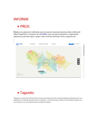 INFORME
 PREZI:
Prezi es una aplicación multimedia para la creación de presentaciones similar a Microsoft
Office PowerPoint o a Impress de LibreOffice pero de manera dinámica y original.Esta
aplicación te permite copiar y pegar o abrir archivos del Power Point y seguirlos ahí.
 Tagxedo:
Tagxedo es una de las herramientas 2.0 más conocidas para crear nubes de palabras interactivas.Es muy
utilizada en el contexto educativo junto con Wordle,. La herramienta se utiliza sin necesidad de registro,es
muy intuitiva y con una interfaz clara que facilita el trabajo
 
