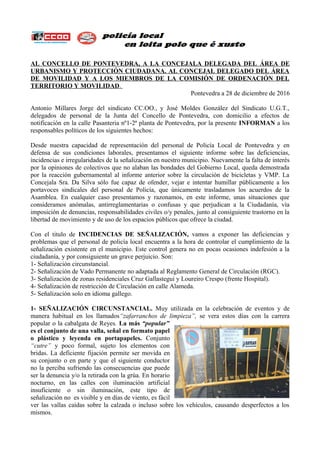 AL CONCELLO DE PONTEVEDRA, A LA CONCEJALA DELEGADA DEL ÁREA DE
URBANISMO Y PROTECCIÓN CIUDADANA. AL CONCEJAL DELEGADO DEL ÁREA
DE MOVILIDAD Y A LOS MIEMBROS DE LA COMISIÓN DE ORDENACIÓN DEL
TERRITORIO Y MOVILIDAD.
Pontevedra a 28 de diciembre de 2016
Antonio Millares Jorge del sindicato CC.OO., y José Moldes González del Sindicato U.G.T.,
delegados de personal de la Junta del Concello de Pontevedra, con domicilio a efectos de
notificación en la calle Pasanteria nº1-2ª planta de Pontevedra, por la presente INFORMAN a los
responsables políticos de los siguientes hechos:
Desde nuestra capacidad de representación del personal de Policía Local de Pontevedra y en
defensa de sus condiciones laborales, presentamos el siguiente informe sobre las deficiencias,
incidencias e irregularidades de la señalización en nuestro municipio. Nuevamente la falta de interés
por la opiniones de colectivos que no alaban las bondades del Gobierno Local, queda demostrada
por la reacción gubernamental al informe anterior sobre la circulación de bicicletas y VMP. La
Concejala Sra. Da Silva sólo fue capaz de ofender, vejar e intentar humillar públicamente a los
portavoces sindicales del personal de Policía, que únicamente trasladamos los acuerdos de la
Asamblea. En cualquier caso presentamos y razonamos, en este informe, unas situaciones que
consideramos anómalas, antirreglamentarias o confusas y que perjudican a la Ciudadanía, vía
imposición de denuncias, responsabilidades civiles o/y penales, junto al consiguiente trastorno en la
libertad de movimiento y de uso de los espacios públicos que ofrece la ciudad.
Con el titulo de INCIDENCIAS DE SEÑALIZACIÓN, vamos a exponer las deficiencias y
problemas que el personal de policía local encuentra a la hora de controlar el cumplimiento de la
señalización existente en el municipio. Este control genera no en pocas ocasiones indefesión a la
ciudadanía, y por consiguiente un grave perjuicio. Son:
1- Señalización circunstancial.
2- Señalización de Vado Permanente no adaptada al Reglamento General de Circulación (RGC).
3- Señalización de zonas residenciales Cruz Gallastegui y Loureiro Crespo (frente Hospital).
4- Señalización de restricción de Circulación en calle Alameda.
5- Señalización solo en idioma gallego.
1- SEÑALIZACIÓN CIRCUNSTANCIAL. Muy utilizada en la celebración de eventos y de
manera habitual en los llamados“zafarranchos de limpieza”, se vera estos días con la carrera
popular o la cabalgata de Reyes. La más “popular”
es el conjunto de una valla, señal en formato papel
o plástico y leyenda en portapapeles. Conjunto
“cutre” y poco formal, sujeto los elementos con
bridas. La deficiente fijación permite ser movida en
su conjunto o en parte y que el siguiente conductor
no la perciba sufriendo las consecuencias que puede
ser la denuncia y/o la retirada con la grúa. En horario
nocturno, en las calles con iluminación artificial
insuficiente o sin iluminación, este tipo de
señalización no es visible y en días de viento, es fácil
ver las vallas caídas sobre la calzada o incluso sobre los vehículos, causando desperfectos a los
mismos.
 