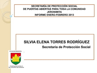 SECRETARÍA DE PROTECCIÓN SOCIAL
  DE PUERTAS ABIERTAS PARA TODA LA COMUNIDAD
                  JERONIMITA
          INFORME ENERO-FEBRERO 2013




  SILVIA ELENA TORRES RODRÍGUEZ
              Secretaria de Protección Social
Una
 
