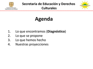 Secretaria de Educación y Derechos
                      Culturales


                 Agenda

1.   Lo que encontramos (Diagnóstico)
2.   Lo que se propone
3.   Lo que hemos hecho
4.   Nuestras proyecciones
 