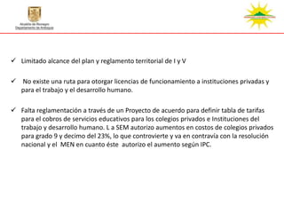  Limitado alcance del plan y reglamento territorial de I y V

 No existe una ruta para otorgar licencias de funcionamiento a instituciones privadas y
  para el trabajo y el desarrollo humano.

 Falta reglamentación a través de un Proyecto de acuerdo para definir tabla de tarifas
  para el cobros de servicios educativos para los colegios privados e Instituciones del
  trabajo y desarrollo humano. L a SEM autorizo aumentos en costos de colegios privados
  para grado 9 y decimo del 23%, lo que controvierte y va en contravía con la resolución
  nacional y el MEN en cuanto éste autorizo el aumento según IPC.
 