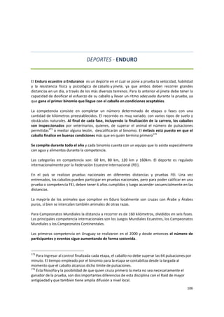 106 
 
DEPORTES ‐ ENDURO  
 
El Enduro ecuestre o Endurance  es un deporte en el cual se pone a prueba la velocidad, habilidad 
y  la  resistencia  física  y  psicológica  de caballo y jinete,  ya  que  ambos  deben  recorrer  grandes 
distancias en un día, a través de los más diversos terrenos. Para lo anterior el jinete debe tener la 
capacidad de dosificar el esfuerzo de su caballo y llevar un ritmo adecuado durante la prueba, ya 
que gana el primer binomio que llegue con el caballo en condiciones aceptables.  
 
La  competencia  consiste  en  completar  un  número  determinado  de  etapas  o  fases  con  una 
cantidad de kilómetros preestablecidos. El recorrido es muy variado, con varios tipos de suelo y 
obstáculos naturales. Al final de cada fase, incluyendo la finalización de la carrera, los caballos 
son  inspeccionados  por  veterinarios,  quienes,  de  superar  el  animal  el  número  de  pulsaciones 
permitidas173
 o mediar alguna lesión,  descalificarán al binomio. El énfasis está puesto en que el 
caballo finalice en buenas condiciones más que en quién termina primero174
 
 
Se compite durante todo el año y cada binomio cuenta con un equipo que lo asiste especialmente 
con agua y alimentos durante la competencia. 
 
Las  categorías  en  competencia  son:  60  km,  80  km,  120  km  y  160km.  El  deporte  es  regulado 
internacionalmente por la Federación Ecuestre Internacional (FEI). 
 
En  el  país  se  realizan  pruebas  nacionales  en  diferentes  distancias  y  pruebas  FEI.  Una  vez 
entrenados, los caballos pueden participar en pruebas nacionales, pero para poder calificar en una 
prueba o competencia FEI, deben tener 6 años cumplidos y luego ascender secuencialmente en las 
distancias. 
 
La  mayoría de los animales que compiten en Eduro localmente son cruzas con Árabe y Árabes 
puros, si bien se intercalan también animales de otras razas. 
 
Para Campeonatos Mundiales la distancia a recorrer es de 160 kilómetros, divididos en seis fases. 
Las principales competencia internacionales son los Juegos Mundiales Ecuestres, los Campeonatos 
Mundiales y los Campeonatos Continentales. 
 
Las primeras competencia en Uruguay se realizaron en el 2000 y desde entonces el número de 
participantes y eventos sigue aumentando de forma sostenida.  
 
173
 Para ingresar al control finalizada cada etapa, el caballo no debe superar las 64 pulsaciones por 
minuto. El tiempo empleado por el binomio para la etapa se contabiliza desde la largada al 
momento que el caballo alcanzas dicho límite de pulsaciones.  
174
 Ésta filosofía y la posibilidad de que quien cruza primero la meta no sea necesariamente el 
ganador de la prueba, son dos importantes diferencias de esta disciplina con el Raid de mayor 
antigüedad y que también tiene amplia difusión a nivel local. 
 