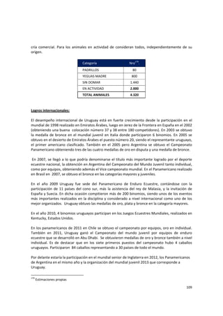 109 
cría  comercial.  Para  los  animales  en  actividad  de  consideran  todos,  independientemente  de  su 
origen.  
 
Categoría  Nro179
. 
PADRILLOS  80 
YEGUAS MADRE  800 
SIN DOMAR  1.440 
EN ACTIVIDAD  2.000 
TOTAL ANIMALES  4.320 
 
 
Logros internacionales:  
 
El desempeño internacional de Uruguay está en fuerte crecimiento desde la participación en el 
mundial de 1998 realizado en Emiratos Árabes, luego en Jerez de la Frontera en España en el 2002 
(obteniendo una buena  colocación número 37 y 38 entre 180 competidores). En 2003 se obtuvo 
la medalla de bronce en el mundial juvenil en Italia donde participaron 6 binomios. En 2005 se 
obtuvo en el desierto de Emiratos Árabes el puesto número 20, siendo el representante uruguayo, 
el  primer  americano  clasificado.  También  en  el  2005  pero  Argentina  se  obtuvo  el  Campeonato 
Panamericano obteniendo tres de las cuatro medallas de oro en disputa y una medalla de bronce. 
 
 En 2007, se llegó a lo que podría denominarse el título más importante logrado por el deporte 
ecuestre nacional, la obtención en Argentina del Campeonato del Mundo Juvenil tanto individual, 
como por equipos, obteniendo además el Vice campeonato mundial. En el Panamericano realizado 
en Brasil en  2007, se obtuvo el bronce en las categorías mayores y juveniles.  
 
En  el  año  2009  Uruguay  fue  sede  del  Panamericano  de  Enduro  Ecuestre,  contándose  con  la 
participación de 11 países del cono sur, más la asistencia del rey de Malasia, y la invitación de 
España y Suecia. En dicha ocasión compitieron más de 200 binomios, siendo unos de los eventos 
más importantes realizados en la disciplina y considerado a nivel internacional como uno de los 
mejor organizados.  Uruguay obtuvo las medallas de oro, plata y bronce en la categoría mayores. 
 
En el año 2010, 4 binomios uruguayos participan en los Juegos Ecuestres Mundiales, realizados en 
Kentucky, Estados Unidos.  
 
En los panamericanos de 2011 en Chile se obtuvo el campeonato por equipos, oro en individual. 
También  en  2011,  Uruguay  ganó  el  Campeonato  del  mundo  juvenil  por  equipos  de  enduro 
ecuestre que se desarrolló en Abu Dhabi.  Se obtuvieron medallas de oro y bronce también a nivel 
individual.  Es  de  destacar  que  en  los  siete  primeros  puestos  del  campeonato  hubo  4  caballos 
uruguayos. Participaron  84 caballos representando a 30 países de todo el mundo. 
 
Por delante estaría la participación en el mundial senior de Inglaterra en 2012, los Panamericanos 
de Argentina en el mismo año y la organización del mundial juvenil 2013 que corresponde a 
Uruguay. 
179
 Estimaciones propias 
 