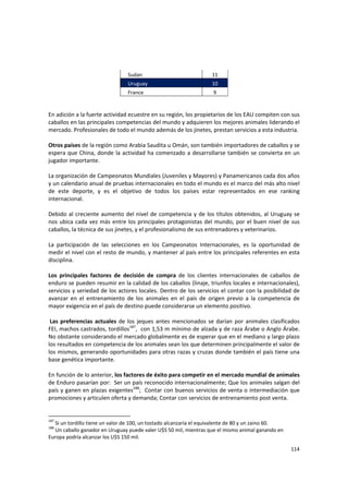 114 
Sudan  11 
Uruguay  10 
France  9 
En adición a la fuerte actividad ecuestre en su región, los propietarios de los EAU compiten con sus 
caballos en las principales competencias del mundo y adquieren los mejores animales liderando el 
mercado. Profesionales de todo el mundo además de los jinetes, prestan servicios a esta industria. 
 
Otros países de la región como Arabia Saudita u Omán, son también importadores de caballos y se 
espera que China, donde la actividad ha comenzado a desarrollarse también se convierta en un 
jugador importante. 
 
La organización de Campeonatos Mundiales (Juveniles y Mayores) y Panamericanos cada dos años 
y un calendario anual de pruebas internacionales en todo el mundo es el marco del más alto nivel 
de  este  deporte,  y  es  el  objetivo  de  todos  los  países  estar  representados  en  ese  ranking 
internacional.  
 
Debido al creciente aumento del nivel de competencia y de los títulos obtenidos, al Uruguay se 
nos ubica cada vez más entre los principales protagonistas del mundo, por el buen nivel de sus 
caballos, la técnica de sus jinetes, y el profesionalismo de sus entrenadores y veterinarios. 
 
La  participación  de  las  selecciones  en  los  Campeonatos  Internacionales,  es  la  oportunidad  de 
medir el nivel con el resto de mundo, y mantener al país entre los principales referentes en esta 
disciplina. 
 
Los  principales  factores  de  decisión  de  compra  de  los  clientes  internacionales  de  caballos  de 
enduro se pueden resumir en la calidad de los caballos (linaje, triunfos locales e internacionales), 
servicios y seriedad de los actores locales. Dentro de los servicios el contar con la posibilidad de 
avanzar  en  el  entrenamiento  de  los  animales  en  el  país  de  origen  previo  a  la  competencia  de 
mayor exigencia en el país de destino puede considerarse un elemento positivo. 
 
 Las preferencias  actuales de los jeques antes mencionados se darían por animales clasificados 
FEI, machos castrados, tordillos187
,  con 1,53 m mínimo de alzada y de raza Árabe o Anglo Árabe. 
No obstante considerando el mercado globalmente es de esperar que en el mediano y largo plazo 
los resultados en competencia de los animales sean los que determinen principalmente el valor de 
los mismos, generando oportunidades para otras razas y cruzas donde también el país tiene una 
base genética importante. 
 
En función de lo anterior, los factores de éxito para competir en el mercado mundial de animales 
de Enduro pasarían por:  Ser un país reconocido internacionalmente; Que los animales salgan del 
país y ganen en plazas exigentes188
;  Contar con buenos servicios de venta o intermediación que 
promociones y articulen oferta y demanda; Contar con servicios de entrenamiento post venta.  
 
187
 Si un tordillo tiene un valor de 100, un tostado alcanzaría el equivalente de 80 y un zaino 60. 
188
 Un caballo ganador en Uruguay puede valer U$S 50 mil, mientras que el mismo animal ganando en 
Europa podría alcanzar los U$S 150 mil. 
 