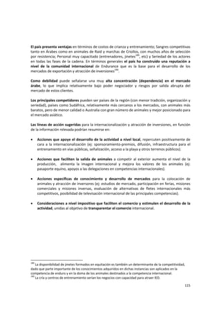 115 
El país presenta ventajas en términos de costos de crianza y entrenamiento; Sangres competitivas 
tanto en Árabes como en animales de Raid y marchas de Criollos, con muchos años de selección 
por resistencia; Personal muy capacitado (entrenadores, jinetes189
, etc) y Seriedad de los actores 
en todas las fases de la cadena. En términos generales el país ha construido una reputación a 
nivel  de  la  comunidad  internacional  de  Endurance  que  es  la  base  para  el  desarrollo  de  los 
mercados de exportación y atracción de inversiones190
.  
 
Como  debilidad  puede  señalarse  una  muy  alta  concentración  (dependencia)  en  el  mercado 
árabe,  lo  que  implica  relativamente  bajo  poder  negociador  y  riesgos  por  salida  abrupta  del 
mercado de estos clientes. 
 
Los principales competidores pueden ser países de la región (con menor tradición, organización y 
seriedad), países como Sudáfrica, relativamente más cercanos a los mercados, con animales más 
baratos, pero de menor calidad o Australia con gran número de animales y mejor posicionado para 
el mercado asiático. 
 
Las líneas de acción sugeridas para la internacionalización y atracción de inversiones, en función 
de la información relevada podrían resumirse en: 
 
• Acciones que apoye el desarrollo de la actividad a nivel local, repercuten positivamente de 
cara  a  la  internacionalización  (ej:  sponsoramiento‐premios,  difusión,  infraestructura  para  el 
entrenamiento en vías públicas, señalización, acceso a la playa y otros terrenos públicos). 
 
• Acciones  que  faciliten  la  salida  de  animales  a  competir  al  exterior  aumenta  el  nivel  de  la 
producción,    alimenta  la  imagen  internacional  y  mejora  los  valores  de  los  animales  (ej: 
pasaporte equino, apoyos a las delegaciones en competencias internacionales). 
 
• Acciones  específicas  de  conocimiento  y  desarrollo  de  mercados  para  la  colocación  de 
animales y atracción de inversores (ej: estudios de mercado, participación en ferias, misiones 
comerciales  y  misiones  inversas,  evaluación  de  alternativas  de  fletes  internacionales  más 
competitivos, posibilidad de televisación internacional de las principales competencias). 
 
• Consideraciones a nivel impositivo que faciliten el comercio y estimulen el desarrollo de la 
actividad, unidas al objetivo de transparentar el comercio internacional. 
 
 
189
 La disponibilidad de jinetes formados en equitación es también un determinante de la competitividad, 
dado que parte importante de los conocimientos adquiridos en dichas instancias son aplicados en la 
competencia de enduro y en la doma de los animales destinados a la competencia internacional. 
190
 La cría y centros de entrenamiento serían los negocios con capacidad para atraer IED.
 