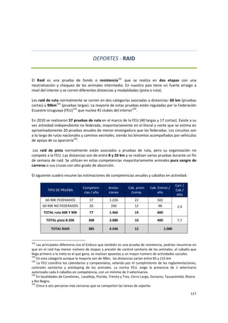 117 
 
DEPORTES ‐ RAID 
 
El  Raid  es  una  prueba  de  fondo  o  resistencia191
  que  se  realiza  en  dos  etapas  con  una 
neutralización y chequeo de los animales intermedia. En nuestro país tiene un fuerte arraigo a 
nivel del interior y se corren diferentes distancias y modalidades (pista o ruta).  
 
Los raid de ruta normalmente se corren en dos categorías asociadas a distancias: 60 km (pruebas 
cortas) y 90km192
 (pruebas largas). La mayoría de estas pruebas están reguladas por la Federación 
Ecuestre Uruguaya (FEU)193
 que nuclea 45 clubes del interior194
.  
 
En 2010 se realizaron 57 pruebas de ruta en el marco de la FEU (40 largas y 17 cortas). Existe a su 
vez actividad independiente no federada, mayoritariamente en el litoral y norte que se estima en 
aproximadamente 20 pruebas anuales de menor envergadura que las federadas. Los circuitos son 
a lo largo de rutas nacionales y caminos vecinales, siendo los binomios acompañados por vehículos 
de apoyo de su aparcería195
.  
 
 Los  raid  de  pista  normalmente  están  asociados  a  pruebas  de  ruta,  pero  su  organización  no 
compete a la FEU. Las distancias son de entre 8 y 20 km y se realizan varias pruebas durante un fin 
de semana de raid. Se utilizan en estas competencias mayoritariamente animales pura sangre de 
carreras o sus cruzas con alto grado de absorción.  
 
El siguiente cuadro resume las estimaciones de competencias anuales y caballos en actividad: 
 
TIPO DE PRUEBA 
Competen‐
cias / año 
Anota‐
ciones 
Cab. prom. 
/comp. 
Cab. Entren./ 
año 
Carr / 
Cab / 
Año 
60‐90K FEDERADOS  57  1.226  22  502 
2,4 60‐90K NO FEDERADOS  20  240  12  98 
TOTAL ruta 60K Y 90K  77  1.466  19  600 
TOTAL pista 8‐20K  308  3.080  10  400  7,7 
TOTAL RAID  385  4.546  12  1.000 
191
 Las principales diferencia con el Enduro que también es una prueba de resistencia, podrían resumirse en 
que en el raid hay menor número de etapas y presión de control sanitario de los animales, el caballo que 
llega primero a la meta es el que gana, se realizan apuestas y un mayor número de actividades sociales. 
192
 En esta categoría aunque la mayoría son de 90kn,  las distancias varían entre 85 y 115 km 
193
 La FEU coordina los calendarios y campeonatos, velando por el cumplimiento de las reglamentaciones, 
controles  sanitarios  y  antidoping  de  los  animales.  La  norma  FEU,  exige  la  presencia  de  1  veterinario 
autorizado cada 6 caballos en competencia, con un mínimo de 3 veterinarios. 
194
 En localidades de Canelones,  Lavalleja, Florida, Treinta y Tres, Cerro Largo, Durazno, Tacuarembó, Rivera 
y Rio Negro.  
195
 Cinco o seis personas más cercanas que se comparten las tareas de soporte.
 