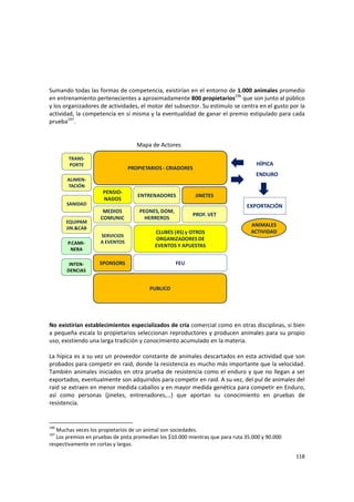 118 
 
 
Sumando todas las formas de competencia, existirían en el entorno de 1.000 animales promedio 
en entrenamiento pertenecientes a aproximadamente 800 propietarios196
 que son junto al público 
y los organizadores de actividades, el motor del subsector. Su estímulo se centra en el gusto por la 
actividad, la competencia en sí misma y la eventualidad de ganar el premio estipulado para cada 
prueba197
.  
 
 
    Mapa de Actores 
PROPIETARIOS ‐ CRIADORES
JINETES
PROF. VET
ALIMEN‐
TACIÓN
SANIDAD
PEONES, DOM, 
HERREROS
EQUIPAM
JIN.&CAB
TRANS‐
PORTE
MEDIOS 
COMUNIC
FEU
ENTRENADORES
SPONSORS
SERVICIOS
A EVENTOS
ENDURO
ANIMALES 
ACTIVIDADCLUBES (45) y OTROS 
ORGANIZADORES DE 
EVENTOS Y APUESTAS
PENSIO‐
NADOS
P.CAMI‐
NERA
PUBLICO
HÍPICA
EXPORTACIÓN
INTEN‐
DENCIAS
 
 
 
No existirían establecimientos especializados de cría comercial como en otras disciplinas, si bien 
a pequeña escala lo propietarios seleccionan reproductores y producen animales para su propio 
uso, existiendo una larga tradición y conocimiento acumulado en la materia.  
 
La hípica es a su vez un proveedor constante de animales descartados en esta actividad que son 
probados para competir en raid, donde la resistencia es mucho más importante que la velocidad. 
También animales iniciados en otra prueba de resistencia como el enduro y que no llegan a ser 
exportados, eventualmente son adquiridos para competir en raid. A su vez, del pul de animales del 
raid se extraen en menor medida caballos y en mayor medida genética para competir en Enduro, 
así  como  personas  (jinetes,  entrenadores,…)  que  aportan  su  conocimiento  en  pruebas  de 
resistencia. 
 
196
 Muchas veces los propietarios de un animal son sociedades. 
197
 Los premios en pruebas de pista promedian los $10.000 mientras que para ruta 35.000 y 90.000 
respectivamente en cortas y largas. 
 