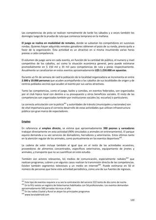 120 
Las competencias de pista se realizan normalmente de tarde los sábados y a veces también los 
domingos luego de la prueba de ruta que comienza temprano en la mañana.  
 
El juego se realiza en modalidad de remates, donde se subastan los competidores en sucesivas 
rondas. Quienes hayan adquirido remates ganadores obtienen el pozo de su ronda, previa quita a 
favor  de  la  organización.  Ésta  actividad  es  un  atractivo  en  sí  misma  insumiendo  varias  horas 
previas a cada competencia.  
 
El volumen de juego varía en cada evento, en función de la cantidad de público, el numero y nivel 
competitivo  de  los  caballos,  así  como  la  situación  económica  general,  pero  puede  estimarse 
promedialmente  en  $  150  mil  y  35  mil  para  competencias  de  ruta  y  pistas  respectivamente. 
Anualmente se canalizarían en estos eventos aproximadamente U$S 1.250.000 en apuestas. 
 
Durante un fin de semana de raid la población de la localidad organizadora se incrementa en entre 
2.000 y 10.000 personas que acuden acompañando a los caballos de sus localidades de origen y de 
centros poblados vecinos que acuden al evento por sus varios atractivos. 
 
Tanto las competencias, como el juego, bailes y comidas, en eventos federados, son organizados 
por el club hípico local con destino a su presupuesto y otros beneficios sociales. El resto de las 
competencias son organizadas también por instituciones sociales (ej: escuelas) o particulares. 
 
La correcta articulación con la policía201
 y autoridades de tránsito (municipales y nacionales) son 
de vital importancia para el correcto desarrollo de estas actividades que utilizan infraestructura 
pública con gran marco de espectadores. 
 
 
Empleo 
 
En  referencia  al  empleo  directo,  se  estima  que  aproximadamente  390  peones  y  vareadores 
trabajan directamente en esta actividad (90% vinculados a animales en entrenamiento). El parque 
equino demanda a su vez servicios de domadores, herradores y veterinarios. Estos últimos tanto 
en la atención regular de los animales, como puntualmente en los eventos deportivos202
. 
 
La  cadena  de  valor  incluye  también  al  igual  que  en  el  resto  de  las  actividades  ecuestres, 
proveedores  de  alimentos  concentrados,  específicos  veterinarios,  equipamiento  de  jinetes  y 
animales, y transporte que no se cuantifican en este estudio. 
 
También  son  actores  relevantes,  los  medios  de  comunicación,  especialmente  radiales203
  que 
realizan programas, cubren y en algunos casos realizan la transmisión directa de las competencias. 
Existen  también  segmentos  televisivos  y  un  medio  en  internet204
.  Puede  estimarse  en  50  el 
número de personas que tiene esta actividad periodística, como una de sus fuentes de ingresos. 
 
201
 Este tipo de eventos requiere a su vez la contratación del servicio 222 tanto de día como de noche.
202
 En la FEU existe un registro de Veterinarios habilitados con 54 profesionales. Los eventos demandan 
aproximadamente 500 jornadas técnicas al año.
203
 En las radios Crystal y Rural se alojan los principales programas 
204
 www.larutadelraid.com 
 