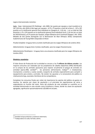 127 
 
Logros internacionales recientes: 
 
Salto:  Copa  Internacional FEI Challenge : año 2009, 3er puesto por equipos a nivel mundial en la 
cat 1,20 mts; año 2010 el 2do lugar por equipos;  el 5º y 7º puestos a nivel de la Zona 1;  13º y 19º 
puestos en la clasificación general final Individual en Categoría A, 1.20 mts.  ( en un total de 538 
binomios ); 2º y 13º puestos en la clasificación general final Individual Cat B, 1,10 mts (en un total 
de 249 binomios) y el 2º puesto por Equipos; Juegos Olímpicos de la Juventud Singapur: año  2010, 
Medalla  de  Oro  (jinete  distinguido  con  la  Nominación  de  Altar  Olímpico  2010);  Campeonato 
Sudamericano de Young Riders disputado en Brasil. 
 
Prueba Completa: Uruguay tiene un jinete clasificado para los Juegos Olímpicos de Londres 2012. 
 
Adiestramiento: Uruguay tiene 2 jinetes clasificados  para los Juegos Panamericanos   
 
Adiestramiento Paralímpico : Uruguay tiene una amazona clasificada para los Juegos Olímpicos de 
Londres 2012. 
 
 
Dinámica  económica 
 
El Valor Bruto de Producción de la actividad es cercano a los 7 millones de dólares anuales. Los 
mayores consumos son realizados por los propietarios de caballos deportivos (94%) distribuidos 
en  la  compra  de  los  animales  necesarios  para  reponer  anualmente  el  parque  de  animales  en 
actividad  (aprox.200),  sanidad215
,    las  pensiones  (alimentación,  trabajo216
  e  instalaciones), 
inscripciones a eventos y cuotas sociales, trasporte de animales especialmente para competir y 
equipamiento  para  jinetes  y  animales.  No  existen  las  apuestas  y  la  convocatoria  de  público  es 
relativamente baja, asociada a familiares de los competidores. 
 
Completan los consumos finales por orden de importancia los aportes del público vía gastos en 
eventos,  los  aportes  por  clases  de  equitación  y  el  prorrateo  de  exportaciones  de  carne  y 
subproductos  en  función  del  stock.  Parte  del  producto  de  esta  actividad  se  cuantifica  en  la 
actividad denominada en este estudio como Enseñanza y Paseo, donde las clases de equitación 
agregadas, significarían aproximadamente U$S 600 mil anuales. 
215
 Sanidad incluye productos y asistencia veterinaria. 
216
 Trabajo abarca la cuida, herrada y doma. 
 