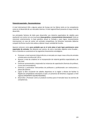 129 
 
 
Potencial exportador ‐ Recomendaciones 
 
A  nivel  internacional  USA  y  algunos  países  de  Europa  son  los  líderes  tanto  en  las  competencia 
como en el desarrollo de sus mercados internos. A nivel regional Brasil presenta el mayor nivel de 
desarrollo. 
 
Los  principales  factores  de  éxito  para  desarrollar  una  industria  exportadora  de  caballos  para 
equitación son contar con una muy buena base genética y reconocimiento internacional. Como se 
mencionó  anteriormente,  la  base  genética  actual  es  limitada  y  para  lograr  reconocimiento 
internacional,  en  caso  de  contar  con  animales  competitivos,  los  binomios  nacionales  deberían 
competir de forma mucho más asidua y obtener mayor cantidad de triunfos.  
 
Aparece entonces  como poco probable que en el corto plazo el país logre posicionarse como 
exportador de animales. No obstante ese camino, de cara a mercados objetivo como Ecuador , 
Perú o Colombia se sustentaría en los siguientes lineamientos estratégicos: 
 
• Promover a nivel nacional el desarrollo de un mercado con mayor masa crítica de animales 
y jinetes para una altura de 1,20 m. 
• Avanzar a nivel de criadores en la incorporación de material genético especializado y de 
alto nivel. 
• Continuar promoviendo y mejorando las instancias de capacitación (licencias de profesor, 
cursos para entrenadores). 
• Continuar  y  profundizar  intercambios  de  profesores  y  profesionales  con  instituciones  y 
países del exterior. 
• Lograr  la  libre  circulación  de  caballos  deportivos  en  la  región  a  efectos  de  facilitar  la 
llegada de competidores extranjeros al país y la presencia de binomios uruguayos a nivel 
regional (PASAPORTE EQUINO REGIONAL) 
• Desarrollar y Promover como un producto turístico para el mercado local, los eventos de 
competencias.  
 
 
 