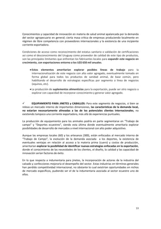 13 
Conocimientos y capacidad de innovación en materia de salud animal apalancada por la demanda 
del sector agropecuario en general; cierta masa crítica de empresas produciendo localmente en 
régimen de libre competencia con proveedores internacionales y la existencia de una incipiente 
corriente exportadora. 
 
Condiciones de acceso como reconocimiento del estatus sanitario o validación de certificaciones 
así como el desconocimiento del Uruguay como proveedor de calidad de este tipo de productos, 
son las principales limitantes que enfrentan los fabricantes locales para expandir este negocio en 
crecimiento, con exportaciones entorno a los U$S 650 mil anuales. 
 
• Estos  elementos  ameritarían  explorar  posibles  líneas  de  trabajo  para  la 
internacionalización de este negocio con alto valor agregado, eventualmente tomado en 
forma  global  para  todos  los  productos  de  sanidad  animal,  de  base  común,  pero 
habilitando  el  desarrollo  de  estrategias  específicas  por  segmento  o  línea  de  negocios 
(equinos, etc).  
• La producción de suplementos alimenticios para la exportación, puede ser otro negocio a 
explorar con capacidad de incorporar conocimiento y generar valor agregado. 
 
 
EQUIPAMIENTO PARA JINETES y CABALLOS: Para este segmento de negocios, si bien se 
releva un mercado interno de importantes dimensiones, las características de la demanda local, 
no  estarían  necesariamente  alineadas  a  las  de  los  potenciales  clientes  internacionales,  no 
existiendo tampoco una corriente exportadora, más allá de experiencias puntuales. 
 
La producción de equipamiento para los animales podría en parte segmentarse en “Trabajo de 
campo”  y  “Deportes  ecuestres”,  siendo  esta  última  donde  eventualmente  ameritaría  explorar 
posibilidades de desarrollo de mercados a nivel internacional con alto poder adquisitivo. 
 
Aunque las empresas locales (60) y los artesanos (300), están enfocados al mercado interno de 
“Trabajo  de  Campo”,  la  evolución  de  la  demanda  asociada    a  los  deportes,  la  existencia  de 
eventuales  ventajas  en  relación  al  acceso  a  la  materia  prima  (cuero)  y  costos  de  producción, 
ameritarían explorar la posibilidad de identificar nuevas estrategias enfocadas en la exportación, 
donde el conocimiento de las necesidades de los clientes, el diseño, la calidad y las capacidad de 
innovación serían factores de éxito. 
 
En  lo  que  respecta  a  indumentaria  para  jinetes,  la  incorporación de  actores  de  la  industria  del 
calzado y confecciones mejoraría el desempeño del sector. Estas industrias en términos generales 
han perdido competitividad internacional, no obstante lo cual existirían oportunidades en nichos 
de mercado específicos, pudiendo ser el de la indumentaria asociada al sector ecuestre uno de 
ellos. 
 
 
 