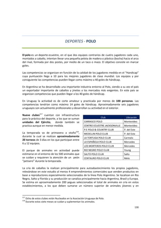 130 
 
DEPORTES ‐ POLO 
 
El polo es un deporte ecuestre, en el que dos equipos contrarios de cuatro jugadores cada uno, 
montados a caballo, intentan llevar una pequeña pelota de madera o plástico (bocha) hacia el arco 
del rival, formada por dos postes, por medio de un taco o mazo. El objetivo consiste en marcar 
goles. 
 
Las competencias se organizan en función de la calidad de los jugadores medida en el “Handicap” 
cuya  puntuación  llega  a  10  para  los  mejores  jugadores  de  clase  mundial.  Los  equipos  y  por 
consiguiente las competencias pueden llegar como máximo a 40 goles de hándicap. 
 
En Argentina se ha desarrollado una importante industria entorno al Polo, siendo a su vez el país 
un  exportador  importante  de  caballos  y  jinetes  a  los  mercados  más  exigentes.  En  este  país  se 
organizan competencias que pueden llegar a los 40 goles de hándicap.  
 
En  Uruguay  la  actividad  es  de  corte  amateur  y  practicada  por  menos  de  100  personas.  Las 
competencias  tendrían  como  máximo  14  goles  de  hándicap.  Aproximadamente  seis  jugadores 
uruguayos son actualmente profesionales y desarrollan su actividad en el exterior.  
 
Nueve  clubes217
  cuentan  con  infraestructura 
para la práctica del deporte, a los que se suman 
unidades  del  Ejército,    donde  también  se 
practica aunque en menor medida. 
 
La  temporada  va  de  primavera  a  otoño218
, 
durante  la  cual  se  realizan  aproximadamente 
20 torneos de 3 días en los que participan entre 
6 y 12 equipos. 
 
El  parque  de  animales  en  actividad  puede 
estimarse en el entorno de los 500 animales que 
se cuidan y requieren la atención de un  peón 
“petisero” durante la temporada.  
 
La  cría  de  caballos  la  realizan  principalmente  para  autoabastecimiento  los  propios  jugadores, 
relevándose en este estudio al menos 4 emprendimientos comerciales que venden productos en 
base a reproductores especialmente seleccionados de la línea Polo Argentino. Se localizan en Rio 
Negro, Salto y Florida y su producción se canaliza principalmente hacia Argentina, Brasil y Europa. 
Se estima en aproximadamente 200 yeguas seleccionadas el total de animales en cría en estos 
establecimientos,  a  los  que  deben  sumarse  un  número  superior  de  animales  jóvenes  y  en 
217
 Ocho de estos clubes están Nucleados en la Asociación Uruguaya de Polo. 
218
 Durante estos siete meses se cuidan y suplementan los animales. 
Club  Ubicación 
CARRASCO POLO  Montevideo 
CENTRO ECUESTRE JACKSONVILLE  Montevideo 
P.E POLO & COUNTRY CLUB  P. del Este 
MEDELLIN POLO CLUB  P. del Este 
LA TORTUGA POLO CLUB  Carmelo 
LA ESPAÑOLA POLO CLUB  Mercedes 
LOS MORTEROS POLO CLUB  Mercedes 
RIO NEGRO POLO CLUB  Young 
SALTO POLO CLUB  Salto 
CENTAURO POLO CLUB  Melo 
 