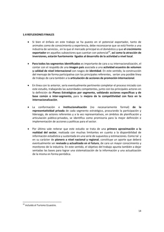 14 
1.4 REFLEXIONES FINALES 
 
• Si  bien  el  énfasis  en  este  trabajo  se  ha  puesto  en  el  potencial  exportador,  tanto  de 
animales como de conocimiento y experiencia, debe reconocerse que se está frente a una 
industria de servicios , en la que el mercado principal es el doméstico y que el crecimiento 
exportador en aquellos subsectores que cuentan con potencial32
, así como la atracción de 
inversiones, estarán fuertemente  ligados al desarrollo de la actividad a nivel local.  
 
• Para todos los segmentos identificados es importante de cara a su internacionalización, el 
contar con el respaldo de una imagen país asociada a una actividad ecuestre de volumen 
y calidad de nivel internacional con rasgos de identidad. En este sentido, la construcción 
del mensaje de forma participativa con los principales referentes,  serían una posible línea 
de trabajo de cara también a la articulación de acciones de promoción internacional. 
 
• En línea con lo anterior, sería eventualmente pertinente completar el proceso iniciado con 
este estudio, trabajando las autoridades competentes, junto con los principales actores en 
la definición de Planes Estratégicos por segmento, validando acciones específicas y de 
base  común  o  inter‐segmento,  para  la  mejora  de  la  competitividad  con  foco  en  la 
internacionalización. 
 
• La  conformación  e  institucionalización  (no  necesariamente  formal)  de  la 
representatividad  privada  de  cada  segmento  estratégico,  procurando  la  participación  y 
liderazgo, de actores referentes y a la vez representativos, en ámbitos de planificación y 
articulación  público‐privados,  se  identifica  como  promisoria  para  la  mejor  definición  e 
implementación de acciones y políticas para el sector. 
 
• Por  último  vale  reiterar  que  este  estudio  se  trata  de  una  primera  aproximación  a  la 
realidad  del  sector,  realizada  con  muchas  limitantes  en  cuanto  a  la  disponibilidad  de 
información estadística y sustentada en una serie de supuestos y estimaciones. Como tal  y 
en su carácter de pionero a nivel nacional y regional, constituye un aporte que deberá 
eventualmente ser revisado y actualizado en el futuro, de cara un mayor conocimiento y 
monitoreo de la industria. En este sentido, el objetivo del trabajo apunta también a dejar 
sentadas las bases para lograr una sistematización de la información y una actualización 
de la misma en forma periódica. 
 
32
 incluido el Turismo Ecuestre. 
 