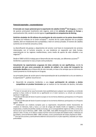 140 
 
 
Potencial exportador – recomendaciones: 
 
El mercado con mayor potencial para la exportación de caballos Criollos239
 de Uruguay, a criterio 
de  quienes  promueven  localmente  este  negocio,  sería  el  de  animales  de  paseo  en  Europa  y 
eventualmente USA, siendo la vía de ingreso la participación en competencias de Reining.  
 
Existirían alrededor de 20 millones de practicantes de ocio ecuestre en los países desarrollados 
(al menos 6,4 millones en la Unión europea)240
,  muchos de  los cuales disponen de sus propios 
caballos, bien en instalaciones de su propiedad, o bien en centros privados. El número de caballos 
aumenta con el nivel de consumo y renta. 
 
La diversificación de granjas y alojamientos de turismo rural hacia la incorporación de servicios 
relacionados  con  el  turismo  ecuestre,  es  una  tendencia  en  expansión  por  toda  Europa, 
especialmente  en  las  regiones  mediterráneas,  como  medio  de  aporte  de  valor  añadido  a  sus 
negocios241
. 
 
Desde el 2003 la SCCCU trabaja para el desarrollo de este mercado, con diferentes acciones242
 
tendientes a posicionar la raza y el país como productor. 
  
Actualmente  las  exportaciones  uruguayas  de  éstos  animales  no  son  significativas,  siendo  la 
promoción  del  país  como  proveedor  de  caballos  de  calidad  y  los  costos  del  transporte  los 
principales desafíos para el desarrollo de este mercado, en base a las ventajas que en términos de 
costos presenta la cría de equinos en Uruguay.  
 
Las principales líneas de acción para la internacionalización de la actividad de la cría con destino a 
la exportación243
, podrían resumirse en: 
 
• Desarrollo  de  proyectos  tendientes  a  una  mayor  participación  de  animales  y  jinetes 
competitivos en pruebas funcionales que se realicen en los mercados de destino, mercados 
239
 Si bien el mercado de las razas funcionales tiene posibilidad para cualquier raza competitiva, se entiende 
priorizar  la  Raza  criolla  en  función  de  su  significación  en  el  stock  nacional  y  su  vínculo  con  productos 
turísticos 7 imagen país. 
240
 Estudio de Mercado del Sector Ecuestre europeo en los territorios Atlánticos participantes en el Proyecto 
Pegaso ‐ 2006 
241
Estudio de Mercado del Sector Ecuestre europeo en los territorios Atlánticos participantes en el Proyecto 
Pegaso ‐ 2006
242
  Colaboración  con  criadores  europeos  para  su  organización.  Actualmente  existen  Asociaciones  de 
criadores  en  Alemania,  Italia  y  Suiza  y  un  club  de  amigos  del  Caballo  Criollo  en  Inglaterra  y  Holanda; 
Inspecciones y reseñas de potrillos nacidos en Europa, con el correspondiente registro en ARU y cursos para 
técnicos de la raza en Alemania  2008 – 2009,  Suiza 2009 , Italia 2009; Participación en Ferias: Verona en los 
últimos 6 años. En ésta, en el 2010 se realizó el primer Concurso Europeo del Caballo Criollo; 3 ediciones en 
Gut Dalwitz, norte de Alemania 2006 – 2009. Jornadas, cursos y presentación de la Raza; Equitana en 2010. 
243
 Este tipo de acciones y eventualmente deberían estructurarse en un plan específico, evaluado con mayor 
profundidad. 
 