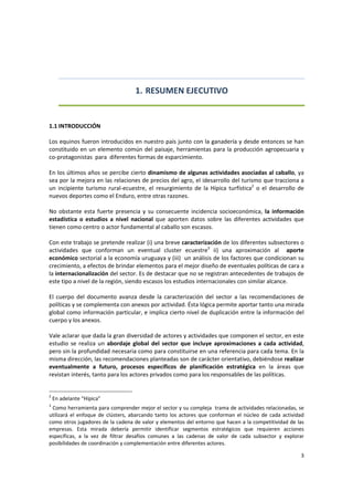 3 
 
1. RESUMEN EJECUTIVO 
 
 
1.1 INTRODUCCIÓN 
 
Los equinos fueron introducidos en nuestro país junto con la ganadería y desde entonces se han 
constituido en un elemento común del paisaje, herramientas para la producción agropecuaria y 
co‐protagonistas  para  diferentes formas de esparcimiento. 
 
En los últimos años se percibe cierto dinamismo de algunas actividades asociadas al caballo, ya 
sea por la mejora en las relaciones de precios del agro, el idesarrollo del turismo que tracciona a 
un  incipiente  turismo  rural‐ecuestre,  el  resurgimiento  de  la  Hípica  turfística2
  o  el  desarrollo  de 
nuevos deportes como el Enduro, entre otras razones.  
 
No obstante esta fuerte presencia  y su consecuente incidencia  socioeconómica,  la información  
estadística  o  estudios  a  nivel  nacional  que  aporten  datos  sobre  las  diferentes  actividades  que 
tienen como centro o actor fundamental al caballo son escasos. 
 
Con este trabajo se pretende realizar (i) una breve caracterización de los diferentes subsectores o 
actividades  que  conforman  un  eventual  cluster  ecuestre3
  ii)  una  aproximación  al    aporte 
económico sectorial a la economía uruguaya y (iii)  un análisis de los factores que condicionan su 
crecimiento, a efectos de brindar elementos para el mejor diseño de eventuales políticas de cara a 
la internacionalización del sector. Es de destacar que no se registran antecedentes de trabajos de 
este tipo a nivel de la región, siendo escasos los estudios internacionales con similar alcance. 
 
El  cuerpo  del  documento  avanza  desde  la  caracterización  del  sector  a  las  recomendaciones  de 
políticas y se complementa con anexos por actividad. Ésta lógica permite aportar tanto una mirada 
global como información particular, e implica cierto nivel de duplicación entre la información del 
cuerpo y los anexos. 
 
Vale aclarar que dada la gran diversidad de actores y actividades que componen el sector, en este 
estudio  se  realiza  un  abordaje  global  del  sector  que  incluye  aproximaciones  a  cada  actividad, 
pero sin la profundidad necesaria como para constituirse en una referencia para cada tema. En la 
misma dirección, las recomendaciones planteadas son de carácter orientativo, debiéndose realizar 
eventualmente  a  futuro,  procesos  específicos  de  planificación  estratégica  en  la  áreas  que 
revistan interés, tanto para los actores privados como para los responsables de las políticas. 
 
2
 En adelante “Hípica” 
3
 Como herramienta para comprender mejor el sector y su compleja  trama de actividades relacionadas, se 
utilizará el enfoque de  clústers, abarcando tanto los actores  que  conforman  el  núcleo  de cada actividad 
como otros jugadores de la cadena de valor y elementos del entorno que hacen a la competitividad de las 
empresas.  Esta  mirada  debería  permitir  identificar  segmentos  estratégicos  que  requieren  acciones 
específicas,  a  la  vez  de  filtrar  desafíos  comunes  a  las  cadenas  de  valor  de  cada  subsector  y  explorar 
posibilidades de coordinación y complementación entre diferentes actores. 
 