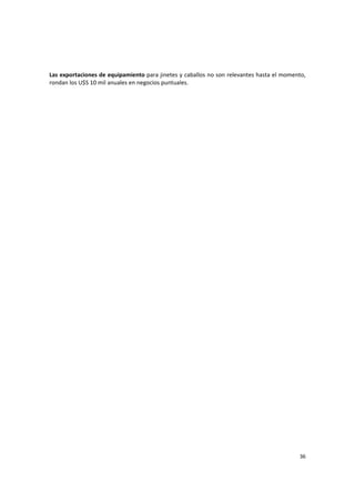36 
Las exportaciones de equipamiento para jinetes y caballos no son relevantes hasta el momento, 
rondan los U$S 10 mil anuales en negocios puntuales. 
 
 
 
