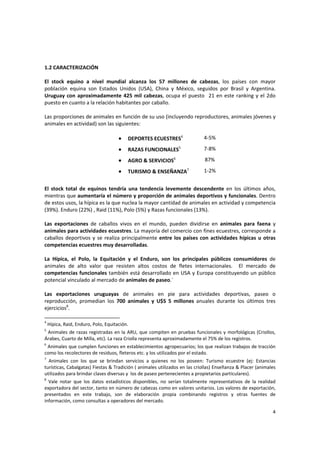 4 
1.2 CARACTERIZACIÓN 
 
El  stock  equino  a  nivel  mundial  alcanza  los  57  millones  de  cabezas,  los  países  con  mayor 
población  equina  son  Estados  Unidos  (USA),  China  y  México,  seguidos  por  Brasil  y  Argentina. 
Uruguay con aproximadamente 425 mil cabezas, ocupa el puesto  21 en este ranking y el 2do 
puesto en cuanto a la relación habitantes por caballo. 
 
Las proporciones de animales en función de su uso (incluyendo reproductores, animales jóvenes y 
animales en actividad) son las siguientes:  
 
• DEPORTES ECUESTRES4
   4‐5% 
• RAZAS FUNCIONALES5
   7‐8% 
• AGRO & SERVICIOS6
   87% 
• TURISMO & ENSEÑANZA7
   1‐2% 
 
El  stock  total  de  equinos  tendría  una  tendencia  levemente  descendente  en  los  últimos  años, 
mientras que aumentaría el número y proporción de animales deportivos y funcionales. Dentro 
de estos usos, la hípica es la que nuclea la mayor cantidad de animales en actividad y competencia 
(39%). Enduro (22%) , Raid (11%), Polo (5%) y Razas funcionales (13%). 
 
Las  exportaciones  de  caballos  vivos  en  el  mundo,  pueden  dividirse  en  animales  para  faena  y  
animales para actividades ecuestres. La mayoría del comercio con fines ecuestres, corresponde a 
caballos deportivos y se realiza principalmente entre los países con actividades hípicas u otras 
competencias ecuestres muy desarrolladas.   
 
La  Hípica,  el  Polo,  la  Equitación  y  el  Enduro,  son  los  principales  públicos  consumidores  de 
animales  de  alto  valor  que  resisten  altos  costos  de  fletes  internacionales.    El  mercado  de 
competencias funcionales también está desarrollado en USA y Europa constituyendo un público 
potencial vinculado al mercado de animales de paseo.` 
 
Las  exportaciones  uruguayas  de  animales  en  pie  para  actividades  deportivas,  paseo  o 
reproducción,  promedian  los  700  animales  y  U$S  5  millones  anuales  durante  los  últimos  tres 
ejercicios8
.  
4
 Hípica, Raid, Enduro, Polo, Equitación.
5
 Animales de razas registradas en la ARU, que compiten en pruebas funcionales y morfológicas (Criollos, 
Árabes, Cuarto de Milla, etc). La raza Criolla representa aproximadamente el 75% de los registros. 
6
 Animales que cumplen funciones en establecimientos agropecuarios; los que realizan trabajos de tracción 
como los recolectores de residuos, fleteros etc. y los utilizados por el estado. 
7
  Animales  con  los  que  se  brindan  servicios  a  quienes  no  los  poseen:  Turismo  ecuestre  (ej:  Estancias 
turísticas, Cabalgatas) Fiestas & Tradición ( animales utilizados en las criollas) Enseñanza & Placer (animales 
utilizados para brindar clases diversas y  los de paseo pertenecientes a propietarios particulares). 
8
  Vale  notar  que  los  datos  estadísticos  disponibles,  no  serían  totalmente  representativos  de  la  realidad 
exportadora del sector, tanto en número de cabezas como en valores unitarios. Los valores de exportación, 
presentados  en  este  trabajo,  son  de  elaboración  propia  combinando  registros  y  otras  fuentes  de 
información, como consultas a operadores del mercado. 
 