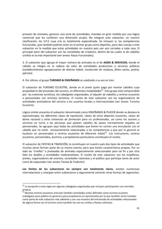 41 
proveen de animales; generan una serie de actividades, movidas en gran medida por una lógica 
comercial  que  les  confieren  una  dimensión  propia.  No  integran  este  subsector,  en  nuestra 
clasificación,  los  S.P.C  cuya  cría  es  totalmente  especializada.  Se  incluyen  sí,  las  competencias 
funcionales, que también podrían estar en el primer grupo como deportes, pero dan cuerpo a este 
subsector en la medida que estas actividades en nuestro país son  aún cerradas  a cada raza. El 
principal actor del subsector son las sociedades de criadores, dentro de las cuales la de caballos 
criollos es la más importante (ver anexo: Razas Funcionales). 
 
3. El subsector que agrupa el mayor número de animales es el de AGRO & SERVICIOS, donde el 
caballo  se  integra  en  la  cadena  de  valor  de  actividades  productivas  o  servicios  públicos 
(establecimientos agropecuarios de diversa índole, recolección de residuos, fletes varios, policía, 
ejército).  
 
4. Por último, el grupo TURISMO & ENSEÑANZA se subdivide a su vez en tres: 
 
El  subsector  de  TURISMO  ECUESTRE,  donde  es  el  jinete  quien  paga  por  montar  caballos  cuya 
propiedad es del prestador del servicio, en diferentes modalidades62
. Este grupo está comprendido 
por  las estancias turísticas, las cabalgatas organizadas, el alquiler de caballos y centros ecuestres 
o  pensionados  con  servicios  turísticos.  El  núcleo  de  este  subsector  son  los  organizadores  de 
actividades prestadoras del servicio y los usuarios locales o internacionales (ver anexo: Turismo 
Ecuestre). 
 
Lógica similar presenta el subsector denominado como ENSEÑANZA & PLACER donde se destaca la 
equinoterapia,  las  diferentes  clases  de  equitación,  clases  de  otros  deportes  ecuestres,  clases  de 
doma  racional  y  otras  instancias  de  formación  para  no  profesionales,  así  como  los  actores  y 
servicios  en  torno  a  las  personas  que  poseen  caballos  de  paseo  normalmente  alojados  en 
pensionados. Se agrupan aquí todas las actividades que tienen en común una vinculación con el 
caballo que no están  necesariamente relacionadas a las competencias y que por lo general se 
localizan  en  pensionados  o  centros  ecuestres  de  diferente  índole63
.  Los  instructores,  centros 
ecuestres, pensionados, alumnos, y propietarios particulares constituyen el núcleo. 
 
El subsector de FIESTAS & TRADICIÓN, lo constituyen en nuestro país dos tipos de actividades que 
muchas veces forman parte de un mismo evento, pero que tienen características propias. Por un 
lado las “criollas” o jineteadas de animales especialmente seleccionados para tal fin y por otro 
lado  los  desfiles  y  actividades  tradicionalistas.  El  núcleo  de  este  subsector  son  los  tropilleros, 
jinetes, organizadores de eventos, sociedades nativistas y el público que participa tanto de actor 
como de espectador (ver anexo: Fiestas & Tradición) 
 
Los  límites  de  los  subsectores  no  siempre  son  totalmente  claros,  existen  numerosas 
interrelaciones y sinergias entre subsectores y seguramente existirán otras formas de segmentar; 
62
 La excepción a esta regla son algunas cabalgatas organizadas que incluyen participantes con animales 
propios. 
63
 Muchos centros ecuestres articulan también actividades antes definidas como turismo ecuestre 
(cabalgatas para público en general y para propietarios en pensionado) por lo que también serán tratados 
como parte de este subsector más adelante y son una muestra del entramado de actividades relacionadas 
de alguna forma con el turismo como también los son las criollas y fiestas nativistas. 
 
