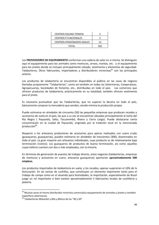 48 
CENTROS EQUINO‐TERAPIA  5 
CENTROS P.FUNCIONALES  5 
CENTROS‐PENSIONADOS GRALES  12 
TOTAL  302 
 
 
 
Los PROVEEDORES DE EQUIPAMIENTO conforman una cadena de valor en sí misma. Se distinguen 
aquí el equipamiento para los animales como monturas, arreos, mantas, etc.  y el equipamiento 
para los jinetes donde se incluyen principalmente calzado, vestimenta y elementos de seguridad. 
Talabarteros,  Otros  fabricantes,  importadores  y  distribuidores  minoristas83
  son  los  principales 
actores. 
 
Los  productos  de  talabartería  se  encuentran  disponibles  al  público  en  las  casas  de  negocio 
llamadas propiamente “Talabarterías”, como así también en todas las Veterinarias, Cooperativas, 
Agropecuarias,  Sociedades  de  fomento,  etc.,  distribuidas  en  todo  el  país.      Los  comercios  que 
ofrecen  productos  de  talabartería,  prácticamente  en  su  totalidad,  también  ofrecen  vestimenta 
para el jinete. 
 
Es  necesario  puntualizar  que  las  Talabarterías,  que  no  superan  la  decena  en  todo  el  país, 
básicamente compran la mercadería que venden, siendo mínima la producción propia.  
 
Puede estimarse en alrededor de cincuenta (50) las pequeñas empresas que producen recados y 
accesorios de suela en el país, las que a su vez se encuentran ubicadas principalmente al norte del 
Río  Negro  (  Paysandú,  Salto,  Tacuarembó,  Rivera  y  Cerro  Largo).  Puede  destacarse  cierta 
concentración  en  la  ciudad  de  Paysandú,  originada  por  la  tradición  local  en  la  mencionada 
producción84
.  
 
Respecto  a  los  artesanos  productores  de  accesorios  para  aperos  realizados  con  cuero  crudo 
(guasqueros, guasquerías), pueden estimarse en alrededor de trescientos (300), diseminados en 
todo el país. La gran mayoría son artesanos individuales, cuyo producto es de relativamente baja 
terminación  (rústico).  Los  guasqueros  de  productos  de  buena  terminación,  así  como  aquellos 
cuyos talleres cuentan con dos o más empleados, son la minoría. 
 
En términos de generación de puestos de trabajo directo, estos negocios (talabarterías, empresas 
de  monturas  y  accesorios  en  cuero,  artesanos  guasqueros)  aportarían  aproximadamente  500 
empleos. 
 
Los productos importados de talabartería en suela, y los recados, apenas superarían el 10% de la 
facturación.  En  las  ventas  de  cuchillos,  que  constituyen  un  elemento  importante  tanto  para  el 
trabajo de campo como en el atuendo para festividades, la importación, especialmente de Brasil 
juega  un  rol  importante  si  bien  existen  aproximadamente  5  fabricantes  locales  de  cuchillería  y 
platería. 
 
83
 Muchas veces el mismo distribuidor minorista comercializa equipamiento de animales y jinetes y también 
específicos veterinarios. 
84
 Talabarterías Masseilot y Nilo y Blanco de los “40 y 50” 
 