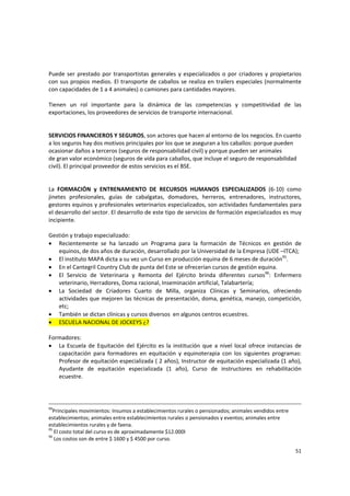 51 
Puede ser prestado por transportistas generales y especializados o por criadores y propietarios 
con sus propios medios. El transporte de caballos se realiza en trailers especiales (normalmente 
con capacidades de 1 a 4 animales) o camiones para cantidades mayores.  
 
Tienen  un  rol  importante  para  la  dinámica  de  las  competencias  y  competitividad  de  las 
exportaciones, los proveedores de servicios de transporte internacional.  
 
 
SERVICIOS FINANCIEROS Y SEGUROS, son actores que hacen al entorno de los negocios. En cuanto 
a los seguros hay dos motivos principales por los que se aseguran a los caballos: porque pueden 
ocasionar daños a terceros (seguros de responsabilidad civil) y porque pueden ser animales 
de gran valor económico (seguros de vida para caballos, que incluye el seguro de responsabilidad 
civil). El principal proveedor de estos servicios es el BSE.  
 
 
La  FORMACIÓN  y  ENTRENAMIENTO  DE  RECURSOS  HUMANOS  ESPECIALIZADOS  (6‐10)  como 
jinetes  profesionales,  guías  de  cabalgatas,  domadores,  herreros,  entrenadores,  instructores, 
gestores equinos y profesionales veterinarios especializados, son actividades fundamentales para 
el desarrollo del sector. El desarrollo de este tipo de servicios de formación especializados es muy 
incipiente. 
 
Gestión y trabajo especializado:  
• Recientemente  se  ha  lanzado  un  Programa  para  la  formación  de  Técnicos  en  gestión  de 
equinos, de dos años de duración, desarrollado por la Universidad de la Empresa (UDE –ITCA);  
• El instituto MAPA dicta a su vez un Curso en producción equina de 6 meses de duración95
.  
• En el Cantegril Country Club de punta del Este se ofrecerían cursos de gestión equina. 
• El  Servicio  de  Veterinaria  y  Remonta  del  Ejército  brinda  diferentes  cursos96
:  Enfermero 
veterinario, Herradores, Doma racional, Inseminación artificial, Talabartería;  
• La  Sociedad  de  Criadores  Cuarto  de  Milla,  organiza  Clínicas  y  Seminarios,  ofreciendo 
actividades que mejoren las técnicas de presentación, doma, genética, manejo, competición, 
etc;  
• También se dictan clínicas y cursos diversos  en algunos centros ecuestres. 
• ESCUELA NACIONAL DE JOCKEYS ¿? 
 
Formadores:  
• La  Escuela de Equitación del Ejército es la institución que a nivel local ofrece instancias  de 
capacitación  para  formadores  en  equitación  y  equinoterapia  con  los  siguientes  programas: 
Profesor de equitación especializada ( 2 años), Instructor de equitación especializada (1 año), 
Ayudante  de  equitación  especializada  (1  año),  Curso  de  instructores  en  rehabilitación 
ecuestre. 
 
 
94
Principales movimientos: Insumos a establecimientos rurales o pensionados; animales vendidos entre 
establecimientos; animales entre establecimientos rurales o pensionados y eventos; animales entre 
establecimientos rurales y de faena. 
95
 El costo total del curso es de aproximadamente $12.000l  
96
 Los costos son de entre $ 1600 y $ 4500 por curso. 
 