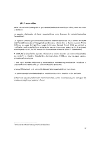 52 
 
6.2.3 El sector público 
 
Varias son las instituciones públicas que tienen cometidos relacionados al sector, entre los cuales 
se destacan:  
 
Los aspectos relacionados a la faena y exportación de carne, dependen del Instituto Nacional de 
Carnes (INAC).  
 
Los aspectos sanitarios y el contralor de existencias están en la órbita del MGAP. Dentro del MGAP 
está DGSG (Dirección de servicios ganaderos) dentro de este se ubica la División Industria Animal 
(DIA)  que  se  ocupa  de  frigoríficos.  Luego,  la  Dirección  Sanidad  Animal  (DSA)  que  controla  y 
certifica las condiciones higiénico sanitarias del ingreso, importación y exportación de animales, 
material genético, etc., DICOSE en relación al contralor de existencias y DILAVE (laboratorios).  
 
Al MINTURD le competen los aspectos relacionado al turismo ecuestre y el turismo relacionado a 
los eventos97
. En relación a éstos también tiene cometidos el MEC que a su vez regula aspectos 
vinculados a la enseñanza. 
 
El  MEF  regula  aspectos  impositivos  y  reviste  especial  importancia  para  el  sector  a  través  de  la 
Dirección Nacional de Aduanas y la Dirección Nacional de Casinos.  
 
Uruguay XXI se vincula en la promoción de exportaciones y atracción de inversiones.  
 
Los gobiernos departamentales tienen un amplio contacto con la actividad en sus territorios.   
 
Se ha creado a su vez una Comisión interministerial de Asuntos Ecuestres que junto a Uruguay XXI 
impulsan entre otros, el presente informe. 
97
 Dirección de Infraestructura y Promoción Deportiva 
 