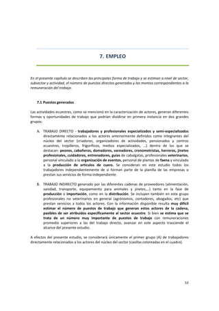 53 
 
7. EMPLEO 
 
 
En el presente capítulo se describen las principales forma de trabajo y se estiman a nivel de sector, 
subsector y actividad, el número de puestos directos generados y los montos correspondientes a la 
remuneración del trabajo. 
 
 
7.1 Puestos generados 
 
Las actividades ecuestres, como se mencionó en la caracterización de actores, generan diferentes 
formas  y  oportunidades  de  trabajo  que  podrían  dividirse  en  primera  instancia  en  dos  grandes 
grupos:  
 
A. TRABAJO  DIRECTO  ‐  trabajadores  y  profesionales  especializados  y  semi‐especializados 
directamente  relacionados  a  los  actores  anteriormente  definidos  como  integrantes  del 
núcleo  del  sector  (criadores,  organizadores  de  actividades,  pensionados  y  centros 
ecuestres,  tropilleros,  frigoríficos,  medios  especializados,  …)  dentro  de  los  que  se 
destacan: peones, cabañeros, domadores, vareadores, cronometristas, herreros, jinetes 
profesionales, cuidadores, entrenadores, guías de cabalgatas, profesionales veterinarios, 
personal vinculado a la organización de eventos, personal de plantas de faena y vinculado 
a  la  producción  de  artículos  de  cuero.  Se  consideran  en  este  estudio  todos  los 
trabajadores  independientemente  de  si  forman  parte  de  la  planilla  de  las  empresas  o 
prestan sus servicios de forma independiente.  
 
B. TRABAJO INDIRECTO generado por las diferentes cadenas de proveedores (alimentación, 
sanidad,  transporte,  equipamiento  para  animales  y  jinetes,…)  tanto  en  la  fase  de 
producción o importación, como en la distribución. Se incluyen también en este grupo 
profesionales  no  veterinarios  en  general  (agrónomos,  contadores,  abogados,  etc)  que 
prestan  servicios  a  todos  los  actores.  Con  la  información  disponible  resulta  muy  difícil 
estimar  el  número  de  puestos  de  trabajo  que  generan  estos  actores  de  la  cadena, 
pasibles de ser atribuidos específicamente al sector ecuestre. Si bien se estima que se 
trata  de  un  número  muy  importante  de  puestos  de  trabajo  con  remuneraciones 
promedio  superiores  a  las  del  trabajo  directo,  avanzar  en  este  aspecto  trasciende  el 
alcance del presente estudio.  
 
A efectos del presente estudio, se considerará únicamente el primer grupo (A) de trabajadores 
directamente relacionados a los actores del núcleo del sector (casillas coloreadas en el cuadro). 
 
 
 
 
 
 
 
 