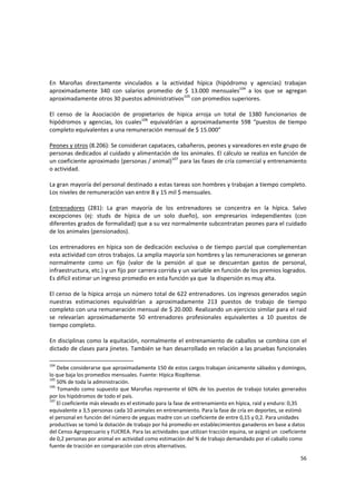 56 
 
En  Maroñas  directamente  vinculados  a  la  actividad  hípica  (hipódromo  y  agencias)  trabajan 
aproximadamente  340  con  salarios  promedio  de  $  13.000  mensuales104
  a  los  que  se  agregan 
aproximadamente otros 30 puestos administrativos105
 con promedios superiores.  
 
El  censo  de  la  Asociación  de  propietarios  de  hípica  arroja  un  total  de  1380  funcionarios  de 
hipódromos  y  agencias,  los  cuales106
  equivaldrían  a  aproximadamente  598  “puestos  de  tiempo 
completo equivalentes a una remuneración mensual de $ 15.000” 
 
Peones y otros (8.206): Se consideran capataces, cabañeros, peones y vareadores en este grupo de 
personas dedicados al cuidado y alimentación de los animales. El cálculo se realiza en función de 
un coeficiente aproximado (personas / animal)107
 para las fases de cría comercial y entrenamiento 
o actividad.  
 
La gran mayoría del personal destinado a estas tareas son hombres y trabajan a tiempo completo. 
Los niveles de remuneración van entre 8 y 15 mil $ mensuales. 
 
Entrenadores  (281):  La  gran  mayoría  de  los  entrenadores  se  concentra  en  la  hípica.  Salvo 
excepciones  (ej:  studs  de  hípica  de  un  solo  dueño),  son  empresarios  independientes  (con 
diferentes grados de formalidad) que a su vez normalmente subcontratan peones para el cuidado 
de los animales (pensionados).  
 
Los entrenadores en hípica son de dedicación exclusiva o de tiempo parcial que complementan 
esta actividad con otros trabajos. La amplia mayoría son hombres y las remuneraciones se generan 
normalmente  como  un  fijo  (valor  de  la  pensión  al  que  se  descuentan  gastos  de  personal, 
infraestructura, etc.) y un fijo por carrera corrida y un variable en función de los premios logrados. 
Es difícil estimar un ingreso promedio en esta función ya que  la dispersión es muy alta.  
 
El censo de la hípica arroja un número total de 622 entrenadores. Los ingresos generados según 
nuestras  estimaciones  equivaldrían  a  aproximadamente  213  puestos  de  trabajo  de  tiempo 
completo con una remuneración mensual de $ 20.000. Realizando un ejercicio similar para el raid 
se  relevarían  aproximadamente  50  entrenadores  profesionales  equivalentes  a  10  puestos  de 
tiempo completo. 
 
En disciplinas como la equitación, normalmente el entrenamiento de caballos se combina con el 
dictado de clases para jinetes. También se han desarrollado en relación a las pruebas funcionales 
104
 Debe considerarse que aproximadamente 150 de estos cargos trabajan únicamente sábados y domingos, 
lo que baja los promedios mensuales. Fuente: Hípica Riopltense. 
105
 50% de toda la administración. 
106
 Tomando como supuesto que Maroñas represente el 60% de los puestos de trabajo totales generados 
por los hipódromos de todo el país. 
107
 El coeficiente más elevado es el estimado para la fase de entrenamiento en hípica, raid y enduro: 0,35 
equivalente a 3,5 personas cada 10 animales en entrenamiento. Para la fase de cría en deportes, se estimó 
el personal en función del número de yeguas madre con un coeficiente de entre 0,15 y 0,2. Para unidades 
productivas se tomó la dotación de trabajo por há promedio en establecimientos ganaderos en base a datos 
del Censo Agropecuario y FUCREA. Para las actividades que utilizan tracción equina, se asignó un  coeficiente 
de 0,2 personas por animal en actividad como estimación del % de trabajo demandado por el caballo como 
fuente de tracción en comparación con otros alternativos. 
 