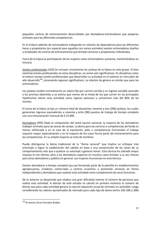 57 
pequeños  centros  de  entrenamiento  desarrollados  por  domadores‐entrenadores  que  preparan 
animales para las diferentes competencias.  
 
En el enduro además de entrenadores trabajando en relación de dependencia para los diferentes 
haras y propietarios (en especial para aquellos con varios animales) existen entrenadores dueños 
o empleados de centros de entrenamiento que brindan servicios a propietarios individuales.  
 
Fuera de la hípica la participación de las mujeres como entrenadores aumenta, manteniéndose en 
minoría. 
 
Jinetes profesionales (103) Se incluyen únicamente los jockeys de la hípica en este grupo. Si bien 
existirían jinetes profesionales en otras disciplinas, no serían aún significativos. En disciplinas como 
el enduro existen jinetes profesionales que desarrollan su actividad en el exterior en mercados de 
alto desarrollo108
, alcanzando ingresos significativos. La relación de género es similar que para los 
entrenadores.  
 
Los jockeys reciben normalmente un salario fijo por carrera corrida y un ingreso variable asociado 
a los premios obtenidos y se estima que menos de la mitad de los que corren en los principales 
hipódromos  tienen  esta  actividad  como  ingreso  exclusivo  y  concentran  más  del  80%  de  las 
montas. 
 
El censo de la hípica arroja un número total de doscientos noventa y seis (296) jockeys, los cuales 
generarían ingresos equivalentes a noventa y ocho (98) puestos de trabajo de tiempo completo 
con una remuneración mensual de $ 15.000. 
 
Domadores (993) Dada la composición del stock equino nacional, la mayoría de los domadores 
trabajan animales para las tareas de campo. La doma para las carreras o competencias de fondo es 
menos  sofisticada  y  en  el  caso  de  la  equitación,  polo  o  competencias  funcionales  el  trabajo 
requiere mayor especialización y en la mayoría de los casos forma parte del entrenamiento para 
las competencias. En su amplia mayoría se trata de hombres. 
 
Puede  distinguirse  la  doma  tradicional  de  la  “doma  racional”  que  implica  un  enfoque  más 
orientado  a  lograr  la  colaboración  del  caballo  en  base  a  una  comprensión  de  las  raíces  de  su 
comportamiento más que a quebrar su voluntad o generar temor. Esta técnica ha cobrado mayor 
impulso en los últimos años y los domadores expertos en muchos casos brindan a su vez clínicas 
para otros domadores y público en general. Las mujeres incursionan en esta técnica. 
 
Existen domadores a tiempo completo (ya sea formando parte de la plantilla en establecimientos 
agropecuarios,  criadores  comerciales  y  centros  ecuestres  o  prestando  servicios  en  forma 
independiente) y domadores que realizan esta actividad como complemento de otras funciones. 
 
De lo anterior se desprende que implica una gran dificultad estimar el número de personas que 
realiza  esta  actividad.  A  efectos  de  este  estudio  se  calculó  en  primera  instancia  el  número  de 
domas que para cada actividad genera la natural reposición anual de animales en actividad. Luego 
considerando los valores aproximados de mercado para cada tipo de doma (entre U$S 200 y 300) 
108
 Al menos 10 en Emiratos Árabes 
 