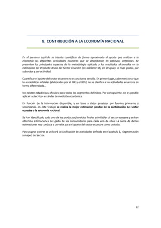 62 
 
8. CONTRIBUCIÓN A LA ECONOMÍA NACIONAL 
 
 
En  el  presente  capítulo  se  intenta  cuantificar  de  forma  aproximada  el  aporte  que  realizan  a  la 
economía  las  diferentes  actividades  ecuestres  que  se  describieron  en  capítulos  anteriores.  Se 
presentan  los  principales  aspectos  de  la  metodología  aplicada  y  los  resultados  alcanzados  en  la 
estimación del Producto Bruto del Sector Ecuestre (en adelante SE) en Uruguay, a nivel global, por 
subsector y por actividad. 
Cuantificar el aporte del sector ecuestre no es una tarea sencilla. En primer lugar, cabe mencionar que 
las estadísticas oficiales (elaboradas por el INE y el BCU) no se clasifica a las actividades ecuestres en 
forma diferenciada… 
 
No existen estadísticas oficiales para todos los segmentos definidos. Por consiguiente, no es posible 
aplicar las técnicas estándar de medición económica.   
 
En  función  de  la  información  disponible,  y  en  base  a  datos  provistos  por  fuentes  primarias  y 
secundarias,  en  este  trabajo  se  realiza  la  mejor  estimación  posible  de  la  contribución  del  sector 
ecuestre a la economía nacional.   
 
Se han identificado cada uno de los productos/servicios finales asimilables al sector ecuestre y se han 
obtenido  estimaciones  del  gasto  de  los  consumidores  para  cada  uno  de  ellos.  La  suma  de  dichas 
estimaciones nos conduce a un valor para el aporte del sector ecuestre como un todo. 
Para asignar valores se utilizará la clasificación de actividades definida en el capítulo 6,  Segmentación 
y mapeo del sector. 
 
 
 
 
 
 
 
 
 
 
 
 
 
 
 
 
 
 
 
 
 
