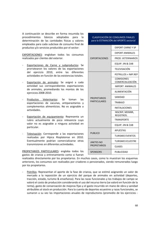 68 
A  continuación  se  describe  en  forma  resumida  los 
procedimientos  básicos  adoptados  para  la 
determinación  de  las  cantidades  físicas  y  valores  
empleados para cada subclase de consumo final de 
productos y/o servicios producidos por el sector: 
 
EXPORTACIONES:  engloban  todos  los  consumos 
realizados por clientes del exterior. 
  
‐ Exportaciones  de  Carne  y  subproductos:  Se 
prorratearon  los  valores  de  las  exportaciones 
del  ejercicio  2010,  entre  las  diferentes 
actividades en función de las existencias totales. 
‐ Exportación  de  animales:  Se  asignó  a  cada 
actividad  sus  correspondientes  exportaciones 
de  animales,  promediando  los  montos  de  los 
ejercicios 2008‐2010. 
‐ Productos  Veterinarios:  Se  toman  las 
exportaciones  de  vacunas,  antiparasitarios  y 
complementos  alimenticios.  No  es  asignable  a 
actividades. 
‐ Exportación  de  equipamiento:  Representa  un 
rubro  actualmente  de  poca  relevancia  cuyo 
valor  no  es  asignable  a  ninguna  actividad  en 
particular. 
‐ Televisación:  Corresponde  a  las  exportaciones 
realizadas  por  Hípica  Rioplatense  en  2010. 
Eventualmente  podrían  comercializarse  otras 
transmisiones en diferentes actividades. 
 
PROPIETARIOS  PARTICULARES:  engloba  todos  los 
gastos  de  crianza  y  entrenamiento  como  si  fueran 
realizados directamente por los propietarios. En muchos casos, como lo muestran los esquemas 
anteriores, los consumos son realizados por criadores o pensionados, siendo remunerados luego 
por los propietarios. 
‐ Potrillos: Representan el aporte de la fase de crianza, que se estimó asignando un valor de 
mercado  a  la  reposición  de  un  ejercicio  del  parque  de  animales  en  actividad  (deportes, 
tracción, estado, turismo & enseñanza). Para las razas funcionales y los trabajos de campo se 
valoró el costo de producción considerando el uso del recurso tierra (se valoró en función de la 
renta), gasto de conservación de mejoras fijas y el gasto incurrido en mano de obra y sanidad 
atribuibles al stock en producción. Para la cuenta de deportes ecuestres y razas funcionales, se 
sumaron a su vez las importaciones anuales de reproductores (promedio de los ejercicios ‐
CLASIFICACIÓN DE CONSUMOS FINALES  
para la ESTIMACIÓN del APORTE sectorial 
EXPORTACIONES 
EXPORT CARNE Y SP 
EXPORT ANIMALES 
PROD. VETERINARIOS
EQUIP. JIN & CAB 
TELEVISACIÓN 
PROPIETARIOS 
PARTICULARES 
POTRILLOS + IMP.REP
COMISIONES 
COMERCIALIZACIÓN 
IMPORT. ANIMALES 
ALIMENTACIÓN 
SANIDAD 
TRABAJO 
INSTALACIONES  
INSCRIP, MEMBR, 
REGISTROS. 
TRANSPORTE 
EQUIP. JIN & CAB 
PUBLICO 
APUESTAS 
TURISMO EVENTOS 
JINETES NO 
PROPIETARIOS 
TURISMO ECUESTRE 
CLASES 
SPONSORS  PUBLICIDAD 
 