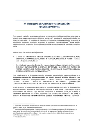 78 
 
9. POTENCIAL EXPORTADOR y de INVERSIÓN – 
RECOMENDACIONES  
 
 
En el presente capítulo,  tomando como insumo los elementos recogidos en capítulos anteriores, se 
propone  una  nueva  segmentación  del  sector  de  cara  al    abordaje  de  aquellas  actividades  con 
potencial exportador y de atracción de inversión, así como de actividades vinculadas al turismo. Se 
analizan  los  segmentos  principales  y  resumen  la  principales  recomendaciones124
  sobre  posibles 
lineamientos para el eventual desarrollo de políticas de cara a la mejora de la competitividad del 
sector. 
 
 
Para un mejor tratamiento se complementa:  
 
• La mirada por subsectores de actividad ‐ DEPORTES ECUESTRES, RAZAS FUNCIONALES, AGRO 
& SERVICIOS, TURISMO ECUESTRE, FIESTAS & TRADICIÓN, ENSEÑANZA & PLACER ‐  realizada 
hasta este punto del estudio, con  
 
• Una mirada por segmentos de negocios o segmentos estratégicos  con potencial exportador: 
(9.1)  CRIA  Y  ENTRENAMIENTO  de  CABALLOS  DEPORTIVOS  y  de  PASEO;  (9.2)  TURISMO  DE 
EVENTOS ECUESTRES, (9.3) TURISMO ECUESTRE,  (9.4) SANIDAD & ALIMENTACIÓN EQUINA, 
(9.5) EQUIPAMIENTO PARA JINETES y CABALLOS125
. 
 
En la mirada anterior se destacaban todos los actores del sector incluidos los consumidores; en el 
enfoque por negocios, los actores prioritarios son quienes lideran la actividad privada en cada 
segmento:  CRIADORES,  COMERCIALIZADORES,  CENTROS  ECUESTRES,  ORGANIZADORES  de 
EVENTOS,  OPERDORES  TURÍSTICOS,  LABORATORIOS  VETERINARIOS,  TALABARTERÍAS, 
CONFECCIONISTAS, MEDIOS ESPECIALIZADOS, INSTRUCTORES Y CENTROS DE ENSEÑANZA. 
 
Si bien el énfasis en este trabajo se ha puesto en el potencial exportador, tanto de animales como 
de  conocimiento  y  experiencia,  debe  reconocerse  que  se  está  frente  a  una  industria  que  es 
principalmente  de  servicios,  cuyo  mercado  principal  es  el  doméstico  y  que  por  lo  tanto  el 
crecimiento  exportador  en  aquellos  segmentos  que  cuentan  con  potencial126
,  así  como  la 
atracción de inversiones, estarán fuertemente  ligados al desarrollo de la actividad a nivel local 
 
 
124
 Parte de la información de este capítulo (en especial en lo que refiere a las actividades deportivas) se 
reitera a su vez en los anexos correspondientes. 
125
 Dados los objetivos iniciales del trabajo sólo se analiza con relativa  profundidad lo concerniente a la 
exportación de animales y el turismo, siendo el resto de los segmentos (Sanidad & Equipamiento), 
identificados como potenciales en base a información muy preliminar, debiéndose necesariamente 
profundizar para corroborar esta hipótesis. 
126
incluido el turismo
 