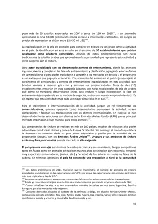 81 
poco  más  de  20  caballos  exportados  en  2007  a  cerca  de  150  en  2010131
,  a  un  promedio 
aproximado de U$S 18.000 (estimación propia en base a informantes calificados ‐ los rangos de 
precios de exportación se sitúan entre 15 y 50 mil U$S)132
. 
La especialización en la cría de animales para competir en Enduro es tan joven como la actividad 
en el  país.  Se  identificaron  en  este estudio en el  entorno  de  30  establecimientos  que  podrían 
catalogarse  como  criadores  comerciales.  Algunos  de  estos  emprendimientos  son  haras 
tradicionales de caballos árabes que aprovecharon la oportunidad que representa esta actividad y 
otros surgieron con el Enduro. 
Otro  actor  especializado  son  los  denominados  centros  de  entrenamiento,  donde  los  animales 
ingresan jóvenes y completan las fases de entrenamiento y clasificación, agregando valor a efectos 
de comercializarse o para poder trasladarse a competir a los mercados de destino si el propietario 
es un extranjero que paga por el servicio.  El crecimiento del enduro en el país trajo aparejado el 
surgimiento  de  pensionados  y  centros  de  entrenamiento  especializados  en  esta  actividad,  que 
brindan  servicios  a  terceros  y/o  crían  y  entrenan  sus  propios  caballos.  Cerca  de  diez  (10) 
establecimientos entrarían en esta categoría (algunos son haras tradicionales de cría de árabes 
que  como  se  mencionó  desarrollaron  líneas  para  enduro  y  luego  incorporaron  la  fase  de 
entrenamiento/competencia en su modelo de negocios, y otros son nuevos emprendimientos).  Es 
de esperar que esta actividad tenga cada vez mayor desarrollo en el país133
. 
 
Para  el  crecimiento  e  internacionalización  de  la  actividad,  juegan  un  rol  fundamental  los 
comercializadores,  quienes  operando  como  intermediarios  promueven  la  actividad,  atraen 
compradores  y  facilitan  las  transacciones  con  los  clientes  internacionales.  En  especial  se  han 
desarrollado fuertes relaciones con clientes de los Emiratos Árabes Unidos (EAU) que es principal 
mercado importador a nivel mundial para estos animales134
. 
Las competencias de Enduro se realizan en más de 100 países, muchos de ellos con alto poder 
adquisitivo como Estado Unidos y países de Europa Occidental. Sin embargo el mercado que lidera 
la  demanda  de  animales  dado  su  gran  poder  adquisitivo  y  pasión  por  la  actividad  de  los 
propietarios  (jeques),  son  los  Emiratos  Árabes  Unidos135
.  Uruguay  y  sus  productos  de  Enduro 
están muy bien posicionados en este mercado de alta exigencia. 
 
El país presenta ventajas en términos de costos de crianza y entrenamiento; Sangres competitivas 
tanto en Árabes como en animales de Raid con muchos años de selección por resistencia; Personal 
muy  capacitado  (entrenadores,  jinetes,  etc.)  y  Seriedad  de  los  actores  en  todas  las  fases  de  la 
cadena.  En  términos  generales  el  país  ha  construido  una  reputación  a  nivel  de  la  comunidad 
131
  Los  datos  preliminares  de  2011  muestran  que  se  mantendría  el  número  de  animales  de  enduro 
exportados y un descenso en las exportaciones de S.P.C, por lo que las exportaciones de animales de Enduro 
más que triplicarían a las de S.P.C. 
132
 Los valores registrados en aduanas no representan fielmente los valores reales de las transacciones. 
133
 Existe ya  inversión extranjera en este tipo de establecimientos  prestando servicios a clientes de EAU. 
134
  Comercializadores  locales,  a  su  vez  intermedian  animales  de  países  vecinos  como  Argentina,  Brasil  o 
Paraguay, para los mercados más exigentes. 
135
  Conjunto  de estados situados  al  sudeste  de  la península  arábiga,  en  el golfo  Pérsico (Oriente  Medio), 
compuestos por siete emiratos: Abu Dabi, Ajmán, Dubái, Fujaira, Ras el Jaima, Sarja y Um el Kaiwain. Limitan 
con Omán al sureste y al norte, y con Arabia Saudita al oeste y sur. 
 