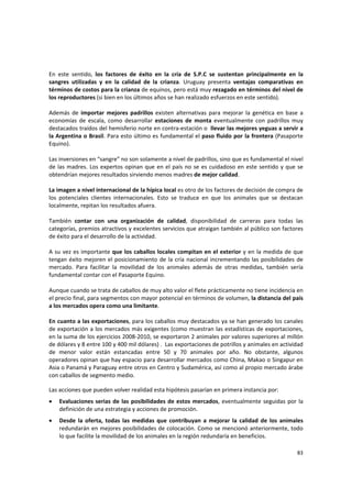 83 
En  este  sentido,  los  factores  de  éxito  en  la  cría  de  S.P.C  se  sustentan  principalmente  en  la 
sangres  utilizadas  y  en  la  calidad  de  la  crianza.  Uruguay  presenta  ventajas  comparativas  en 
términos de costos para la crianza de equinos, pero está muy rezagado en términos del nivel de 
los reproductores (si bien en los últimos años se han realizado esfuerzos en este sentido). 
 
Además  de  importar  mejores  padrillos  existen  alternativas  para  mejorar  la  genética  en  base  a  
economías  de  escala,  como  desarrollar  estaciones  de  monta  eventualmente  con  padrillos  muy 
destacados traídos del hemisferio norte en contra‐estación o  llevar las mejores yeguas a servir a 
la Argentina o Brasil. Para esto último es fundamental el paso fluido por la frontera (Pasaporte 
Equino).  
 
Las inversiones en “sangre” no son solamente a nivel de padrillos, sino que es fundamental el nivel 
de las madres. Los expertos opinan que en el país no se es cuidadoso en este sentido y que se 
obtendrían mejores resultados sirviendo menos madres de mejor calidad. 
 
La imagen a nivel internacional de la hípica local es otro de los factores de decisión de compra de 
los  potenciales  clientes  internacionales.  Esto  se  traduce  en  que  los  animales  que  se  destacan 
localmente, repitan los resultados afuera. 
 
También  contar  con  una  organización  de  calidad,  disponibilidad  de  carreras  para  todas  las 
categorías, premios atractivos y excelentes servicios que atraigan también al público son factores 
de éxito para el desarrollo de la actividad.  
 
A su vez es importante que los caballos locales compitan en el exterior y en la medida de que 
tengan éxito mejoren el posicionamiento de la cría nacional incrementando las posibilidades de 
mercado.  Para  facilitar  la  movilidad  de  los  animales  además  de  otras  medidas,  también  sería 
fundamental contar con el Pasaporte Equino. 
 
Aunque cuando se trata de caballos de muy alto valor el flete prácticamente no tiene incidencia en 
el precio final, para segmentos con mayor potencial en términos de volumen, la distancia del país 
a los mercados opera como una limitante. 
 
En cuanto a las exportaciones, para los caballos muy destacados ya se han generado los canales 
de exportación a los mercados más exigentes (como muestran las estadísticas de exportaciones, 
en la suma de los ejercicios 2008‐2010, se exportaron 2 animales por valores superiores al millón 
de dólares y 8 entre 100 y 400 mil dólares) .  Las exportaciones de potrillos y animales en actividad 
de  menor  valor  están  estancadas  entre  50  y  70  animales  por  año.  No  obstante,  algunos 
operadores opinan que hay espacio para desarrollar mercados como China, Makao o Singapur en 
Asia o Panamá y Paraguay entre otros en Centro y Sudamérica, así como al propio mercado árabe 
con caballos de segmento medio. 
Las acciones que pueden volver realidad esta hipótesis pasarían en primera instancia por: 
• Evaluaciones serias de las posibilidades de estos mercados, eventualmente seguidas por la 
definición de una estrategia y acciones de promoción.  
• Desde  la  oferta,  todas  las  medidas  que  contribuyan  a  mejorar  la  calidad  de  los  animales 
redundarán en mejores posibilidades de colocación. Como se mencionó anteriormente, todo 
lo que facilite la movilidad de los animales en la región redundaría en beneficios. 
 