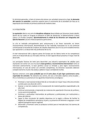 85 
En términos generales, si bien el número de actores con actividad comercial es bajo, la demanda 
del exterior es sostenida y existirían espacios para el crecimiento de la actividad con foco en la 
exportación de animales en primera instancia de mediano valor. 
 
 
9.1.4 EQUITACIÓN 
 
La equitación abarca una serie de disciplinas olímpicas desarrolladas por binomios jinete‐caballo, 
dentro de las cuales en Uruguay se destacan el Salto de obstáculos, el Adiestramiento o doma 
clásica  y  la  Prueba  completa.  Aproximadamente  la  mitad de  los  binomios  son  integrantes del 
Ejército Nacional y la otra mitad propietarios particulares. 
 
La  cría  es  realizada  principalmente  para  autoconsumo  y  las  líneas  nacionales  no  tienen 
reconocimiento  internacional.  Recientemente  se  han  realizado  inversiones  en  la  cría  comercial 
constituyendo la Sociedad de Criadores de Caballos Deportivos (So.Cri.S.U) con 8 establecimientos 
que apostarían a un desarrollo más profesional de la cría. 
 
A  nivel  internacional  USA  y  algunos  países  de  Europa  son  los  líderes  tanto  en  las  competencia 
como en el desarrollo de sus mercados internos. A nivel regional Brasil presenta el mayor nivel de 
desarrollo. 
 
Los  principales  factores  de  éxito  para  desarrollar  una  industria  exportadora  de  caballos  para 
equitación son contar con una muy buena base genética y reconocimiento internacional. Como se 
mencionó  anteriormente,  la  base  genética  actual  es  limitada  y  para  lograr  reconocimiento 
internacional,  en  caso  de  contar  con  animales  competitivos,  los  binomios  nacionales  deberían 
competir de forma mucho más asidua y obtener mayor cantidad de triunfos.  
 
Aparece entonces  como poco probable que en el corto plazo el país logre posicionarse como 
exportador de animales. No obstante ese camino, de cara a mercados objetivo como Ecuador , 
Perú o Colombia se sustentaría en los siguientes lineamientos estratégicos: 
 
• Promover a nivel nacional el desarrollo de un mercado con mayor masa crítica de animales 
y jinetes para una altura de 1,20 m. 
• Avanzar a nivel de criadores en la incorporación de material genético especializado y de 
alto nivel. 
• Continuar promoviendo y mejorando las instancias de capacitación (licencias de profesor, 
cursos para entrenadores). 
• Continuar  y  profundizar  intercambios  de  profesores  y  profesionales  con  instituciones  y 
países del exterior. 
• Lograr  la  libre  circulación  de  caballos  deportivos  en  la  región  a  efectos  de  facilitar  la 
llegada de competidores extranjeros al país y la presencia de binomios uruguayos a nivel 
regional (pasaporte equino regional) 
• Desarrollar y Promover como un producto turístico para el mercado local, los eventos de 
competencias.  
 
 
 
 