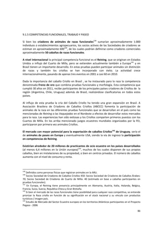 86 
9.1.5 COMPETENCIAS FUNCIONALES, TRABAJO Y PASEO 
 
Si  bien  los  criadores  de  animales  de  razas  funcionales139
  sumarían  aproximadamente  1.000 
individuos o establecimientos agropecuarios, los socios activos de las Sociedades de criadores se 
estiman en aproximadamente 600140
, de los cuales podrían definirse como criadores comerciales 
aproximadamente 50 cabañas de razas funcionales.  
 
A nivel internacional la principal competencia funcional es el Reining, que se originan en Estados 
Unidos  a  influjo  del  Cuarto  de  Milla,  pero  se  extienden  actualmente  también  a  Europa141
  y  en 
Brasil tienen un importante desarrollo. En estas pruebas pueden participar animales sin distinción 
de  razas  y  también  los  criollos  se  han  incorporado  con  éxito.  La  actividad  crece 
internacionalmente, pasando de apenas tres eventos en 2001 a casi 60 en 2010.   
 
Dada la importancia del caballo Criollo en Brasil , se ha instaurado para la raza la competencia 
denominada Freno de oro que combina pruebas funcionales y morfología. Esta competencia que 
cumplió 30 años en 2011, recibe participantes de los principales países criadores de Criollos de  la 
región  (Argentina,  Chile,  Uruguay)  además  de  Brasil,  realizándose  clasificatorias  en  todos  estos 
países. 
 
Al  influjo  de  esta  prueba  la  cría  del  Caballo  Criollo  ha  tenido  una  gran  expansión  en  Brasil.  A 
Asociación  Brasilera  de  Criadores  de  Caballos  Criollos  (ABCCC)  fomenta  la  participación  de 
animales de la raza en las diferentes pruebas funcionales que se desarrollan en el país como las 
mencionadas de Reining o las Vaquejadas en el Nordeste a efectos de desarrollar estos mercados 
para la raza. Las experiencias han sido exitosas y los Criollos comparten primeros puestos con los 
Cuartos de Milla.  En  los  arriba  mencionado  juegos  ecuestres mundiales  organizados  por  la  FEI, 
participaron por primera vez animales Criollos. 
 
El mercado con mayor potencial para la exportación de caballos Criollos142
 de Uruguay, sería el 
de animales de paseo en Europa y eventualmente USA, siendo la vía de ingreso la participación 
en competencias de Reining.  
 
Existirían alrededor de 20 millones de practicantes de ocio ecuestre en los países desarrollados 
(al menos 6,4 millones en la Unión europea)143
,  muchos de  los cuales disponen de sus propios 
caballos, bien en instalaciones de su propiedad, o bien en centros privados. El número de caballos 
aumenta con el nivel de consumo y renta. 
 
139
 Definidos como personas físicas que registran animales en la ARU. 
140
 Socios Sociedad de Criadores de Caballos Criollos 450: Socios Sociedad de Criadores de Caballos Árabes: 
70;  Socios  Sociedad  de  Criadores  de  Cuarto  de  Milla:  40  (estimado  en  base  a  cabañas  participantes  en 
pruebas funcionales). 
141
  En  Europa,  el  Reining  tiene  presencia  principalmente  en  Alemania,  Austria,  Italia,  Holanda,  Belgica, 
Francia, Suiza, Suecia, Republica Checa y Gran Bretaña. 
142
 Si bien el mercado de las razas funcionales tiene posibilidad para cualquier raza competitiva, se entiende 
priorizar  la  Raza  criolla  en  función  de  su  significación  en  el  stock  nacional  y  su  vínculo  con  productos 
turísticos / imagen país. 
143
 Estudio de Mercado del Sector Ecuestre europeo en los territorios Atlánticos participantes en el Proyecto 
Pegaso ‐ 2006 
 
