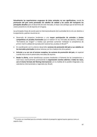 87 
Actualmente  las  exportaciones  uruguayas  de  éstos  animales  no  son  significativas,  siendo  la 
promoción  del  país  como  proveedor  de  caballos  de  calidad  y  los  costos  del  transporte  los 
principales desafíos para el desarrollo de este mercado, en base a las ventajas que en términos de 
costos presenta la cría de equinos en Uruguay.  
 
Las principales líneas de acción para la internacionalización de la actividad de la cría con destino a 
la exportación, podrían resumirse en: 
 
• Desarrollo  de  proyectos  tendientes  a  una  mayor  participación  de  animales  y  jinetes 
competitivos en pruebas funcionales que se realicen en los mercados de destino, mercados 
“formadores  de  imagen”  o  medios  que  permitan  aumentar  mediante  la  competencia  de 
primer nivel la calidad de la producción nacional (ej: pruebas en Brasil)144
.  
• En coordinación con lo anterior desarrollar acciones de promoción del país y sus caballos en 
los mercados priorizados (evaluar alianzas con los criadores de otros países). 
• Articular a su vez con el turismo receptivo, las acciones de promoción del país, en especial 
cuando ésta se da en potenciales mercados de equinos. 
• Desde  la  oferta,  serían  beneficiosas  acciones  tendientes  al  fomento  de  las  competencias  a 
nivel local, eventualmente promoviendo la organización eventos abiertos a todas las razas, 
con el mismo formato del Reining internacional y en la medida de lo posible integradas a los 
calendarios internacionales o regionales (ej: Brasil).  
 
 
 
144
 El contar con movilidad para los animales mediante el pasaporte regional equino aparece como un 
aspecto clave.
 