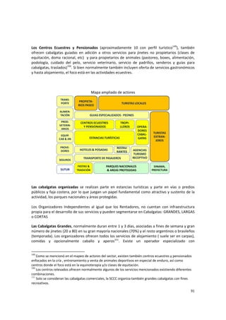 91 
Los  Centros  Ecuestres  y  Pensionados  (aproximadamente  10  con  perfil  turístico149
),  también 
ofrecen  cabalgatas  guiadas  en  adición  a  otros  servicios  para  jinetes  no  propietarios  (clases  de 
equitación, doma racional, etc)  y para propietarios de animales (pastoreo, boxes, alimentación, 
podología,  cuidado  del  pelo,  servicio  veterinario,  servicio  de  padrillos,  senderos  y  guías  para 
cabalgatas, traslados)150
. Si bien normalmente también incluyen oferta de servicios gastronómicos 
y hasta alojamiento, el foco está en las actividades ecuestres. 
 
 
 
Mapa ampliado de actores 
TURISTAS LOCALES
GUIAS ESPECIALIZADOS ‐ PEONES
ALIMEN‐
TACIÓN
PROD. 
VETERIN‐
ARIOS
CENTROS ECUESTRES
Y PENSIONADOS
EQUIP. 
CAB & JIN
TRANS‐
PORTE
PROVE‐
DORES
ESTANCIAS TURÍSTICAS 
AGENCIAS
TURISMO 
RECEPTIVO
TROPI‐
LLEROS
HOTELES & POSADAS
TRANSPORTE DE PASAJEROS
TURISTAS 
EXTRAN‐
JEROS
SEGUROS
RESTAU
RANTES
SUTUR
PARQUES NACIONALES
& AREAS PROTEGIDAS
DINAMA, 
PREFECTURA
OPERA‐
DORES 
CABAL‐
GATAS
FIESTAS & 
TRADICIÓN
PROPIETA‐
RIOS PASEO
 
 
Las  cabalgatas  organizadas  se  realizan  parte  en  estancias  turísticas  y  parte  en  vías  o  predios 
públicos y faja costera, por lo que juegan un papel fundamental como atractivo y sustento de la 
actividad, los parques nacionales y áreas protegidas.  
 
Los  Organizadores  Independientes  al  igual  que  los  Rentadores,  no  cuentan  con  infraestructura 
propia para el desarrollo de sus servicios y pueden segmentarse en Cabalgatas: GRANDES, LARGAS 
o CORTAS 
Las Cabalgatas Grandes, normalmente duran entre 1 y 3 días, asociadas a fines de semana y gran 
número de jinetes (20 a 80) en su gran mayoría nacionales (70%) y el resto argentinos o brasileños 
(temporada). Los organizadores ofrecen todos los servicios de alojamiento ( suele ser en carpas), 
comidas  y  opcionalmente  caballo  y  aperos151
.  Existe  un  operador  especializado  con 
149
 Como se mencionó en el mapeo de actores del sector, existen también centros ecuestres y pensionados 
enfocados en la cría , entrenamiento y venta de animales deportivos en especial de enduro, así como 
centros donde el foco está en la equinoterapia y/o clases de equitación. 
150
 Los centros relevados ofrecen normalmente algunos de los servicios mencionados existiendo diferentes 
combinaciones.
151
Solo se consideran las cabalgatas comerciales, la SCCC organiza también grandes cabalgatas con fines 
recreativos.
 
